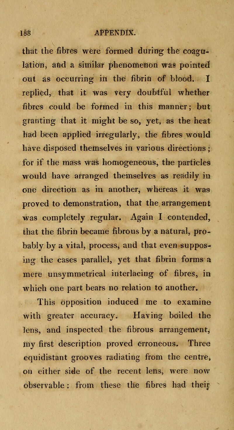 that the fibres were formed during the coagu- lation, and a similar phenomenon was pointed out as occurring in the fibrin of blood. I replied, that it was very doubtful whether fibres could be formed in this manner; but granting that it might be so, yet, as the heat had been applied irregularly, the fibres would have disposed themselves in various directions; for if the mass was homogeneous, the particles would have arranged themselves as readily in one direction as in another, whereas it was proved to demonstration, that the arrangement was completely regular. Again I contended, that the fibrin became fibrous by a natural, pro- bably by a vital, process, and that even suppos- ing the cases parallel, yet that fibrin forms a mere unsymmetrical interlacing of fibres, in which one part bears no relation to another. This opposition induced me to examine with greater accuracy. Having boiled the lens, and inspected the fibrous arrangement, my first description proved erroneous. Three equidistant grooves radiating from the centre, on either side of the recent lens, were now observable: from these the fibres had their