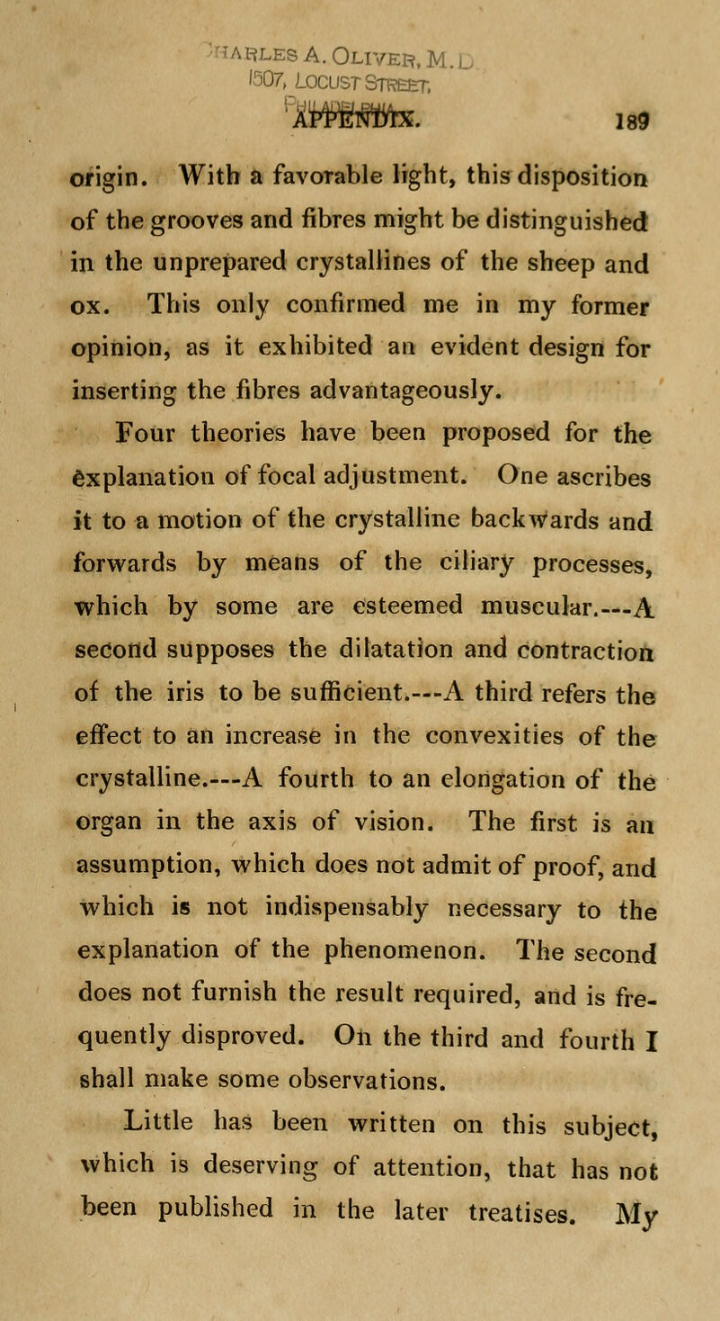 :.'les A. Oliver, M.l, Locust Street, origin. With a favorable light, this disposition of the grooves and fibres might be distinguished in the unprepared crystallines of the sheep and ox. This only confirmed me in my former opinion, as it exhibited an evident design for inserting the fibres advantageously. Four theories have been proposed for the explanation of focal adjustment. One ascribes it to a motion of the crystalline backwards and forwards by means of the ciliary processes, which by some are esteemed muscular.—A second supposes the dilatation and contraction of the iris to be sufficient.—-A third refers the effect to an increase in the convexities of the crystalline.—A fourth to an elongation of the organ in the axis of vision. The first is an assumption, which does not admit of proof, arid which is not indispensably necessary to the explanation of the phenomenon. The second does not furnish the result required, and is fre- quently disproved. On the third and fourth I shall make some observations. Little has been written on this subject, which is deserving of attention, that has not been published in the later treatises. My