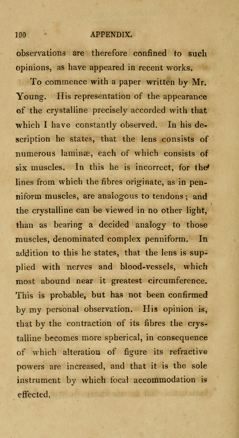 observations are therefore confined to such opinions, as have appeared in recent works. To commence with a paper written by Mr. Young. His representation of the appearance of the crystalline precisely accorded with that which I have constantly observed. In his de- scription he states, that the lens consists of numerous laminae, each of which consists of six muscles. In this he is incorrect, for the* lines from which the fibres originate, as in pen- niform muscles, are analogous to tendons; and the crystalline can be viewed in no other light, than as bearing a decided analogy to those muscles, denominated complex penniform. In addition to this he states, that the lens is sup- plied with nerves and blood-vessels, which most abound near it greatest circumference. This is probable, but has not been confirmed by my personal observation. His opinion is, that by the contraction of its fibres the crys- talline becomes more spherical, in consequence of which alteration of figure its refractive powers are increased, and that it is the sole instrument by which focal accommodation is effected,