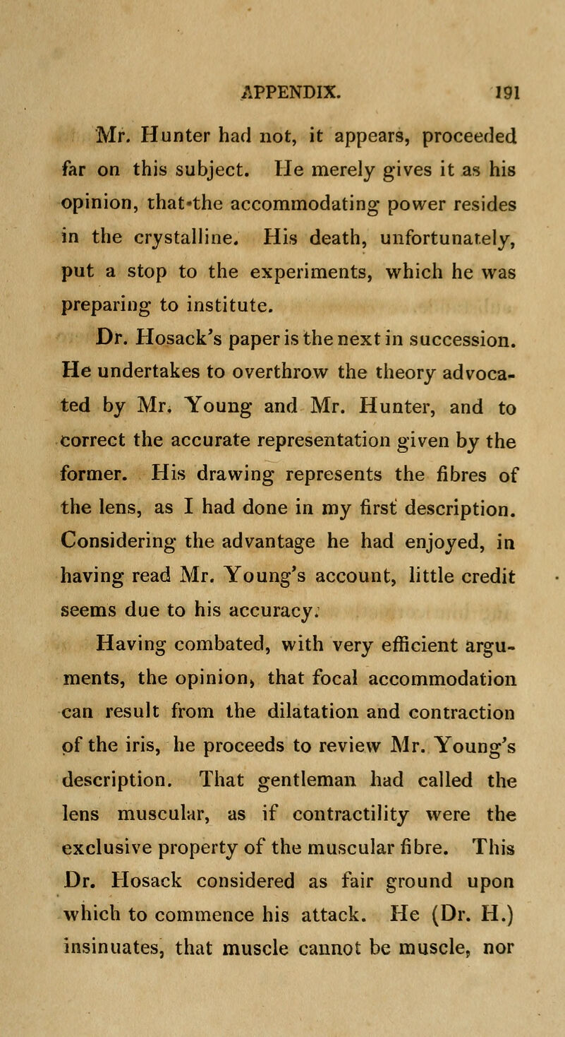 Mr. Hunter had not, it appears, proceeded far on this subject. He merely gives it as his opinion, that-the accommodating power resides in the crystalline. His death, unfortunately, put a stop to the experiments, which he was preparing to institute. Dr. Hosack's paper is the next in succession. He undertakes to overthrow the theory advoca- ted by Mr. Young and Mr. Hunter, and to correct the accurate representation given by the former. His drawing represents the fibres of the lens, as I had done in my first: description. Considering the advantage he had enjoyed, in having read Mr. Young's account, little credit seems due to his accuracy. Having combated, with very efficient argu- ments, the opinion^ that focal accommodation can result from the dilatation and contraction of the iris, he proceeds to review Mr. Young's description. That gentleman had called the lens muscular, as if contractility were the exclusive property of the muscular fibre. This Dr. Hosack considered as fair ground upon which to commence his attack. He (Dr. H.) insinuates, that muscle cannot be muscle, nor