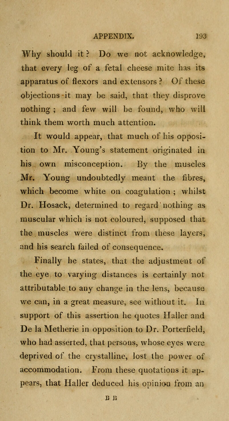 Why should it ? Do we not acknowledge, that every leg of a fetal cheese mite has its apparatus of flexors and extensors ? Of these objections it may be said, that they disprove nothing ; and few will be found, who will think them worth much attention. It would appear, that much of his opposi- tion to Mr. Young's statement originated in his own misconception. By the muscles Mr. Young undoubtedly meant the fibres, which become white on coagulation ; whilst Dr. Hosack, determined to regard nothing as muscular which is not coloured, supposed that the muscles were distinct from these layers, and his search failed of consequence. Finally he states, that the adjustment of the eye to varying distances is certainly not attributable to any change in the lens, because we can, in a great measure, see without it. In support of this assertion he quotes Haller and De la Metherie in opposition to Dr. Porterfield, who had asserted, that persons, whose eyes were deprived of the crystalline, lost the power of accommodation. From these quotations it ap- pears, that Haller deduced his opinion from an B Ji