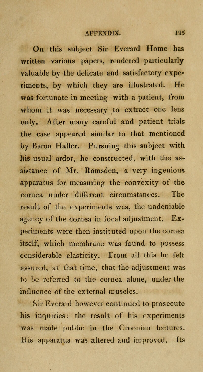 On this subject Sir Everard Home has written various papers, rendered particularly valuable by the delicate and satisfactory expe- riments, by which they are illustrated. He was fortunate in meeting with a patient, from whom it was necessary to extract one lens only. After many careful and patient trials the case appeared similar to that mentioned by Baron Haller. Pursuing this subject with his usual ardor, he constructed, with the as- sistance of Mr. Ramsden, a very ingenious apparatus for measuring the convexity of the cornea under different circumstances. The result of the experiments was, the undeniable agency of the cornea in focal adjustment. Ex- periments were then instituted upon the cornea itself, which membrane was found to possess considerable elasticitv. From all this he felt assured, at that time, that the adjustment was to be referred to the cornea alone, under the influence of the external muscles. Sir Everard however continued to prosecute his inquiries: the result of his experiments was made public in the Croonian lectures. His apparatus was altered and improved. Its