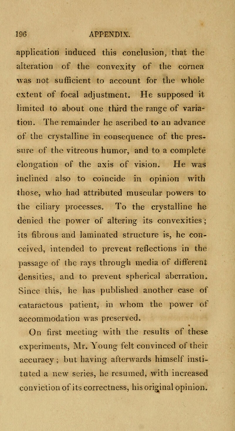 application induced this conclusion, that the alteration of the convexity of the cornea was not sufficient to account for the whole extent of focal adjustment. He supposed it limited to about one third the range of varia- tion. The remainder he ascribed to an advance of the crystalline in consequence of the pres- sure of the vitreous humor, and to a complete elongation of the axis of vision. He was inclined also to coincide in opinion with those, who had attributed muscular powers to the ciliary processes. To the crystalline he denied the power of altering its convexities; its fibrous and laminated structure is, he con- ceived, intended to prevent reflections in the passage of the rays through media of different densities, and to prevent spherical aberration. Since this, he has published another case of cataractous patient, in whom the power of accommodation was preserved. On first meeting with the results of these experiments, Mr. Young felt convinced of their accuracy; but having afterwards himself insti- tuted a new series, he resumed, with increased conviction of its correctness, his original opinion.