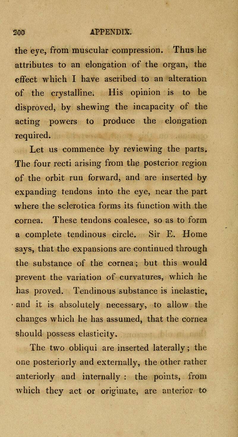 the eye, from muscular compression. Thus he attributes to an elongation of the organ, the effect which I have ascribed to an alteration of the crystalline^ His opinion is to be disproved, by shewing the incapacity of the acting powers to produce the elongation required. Let us commence by reviewing the parts. The four recti arising from the posterior region of the orbit run forward, and are inserted by expanding tendons into the eye, near the part where the sclerotica forms its function with the cornea. These tendons coalesce, so as to form a complete tendinous circle. Sir E. Home says, that the expansions are continued through the substance of the cornea; but this would prevent the variation of curvatures, which he has proved. Tendinous substance is inelastic, • and it is absolutely necessary, to allow the changes which he has assumed, that the cornea should possess elasticity. The two obliqui are inserted laterally; the one posteriorly and externally, the other rather anteriorly and internally : the points, from which they act or originate, are anterior to