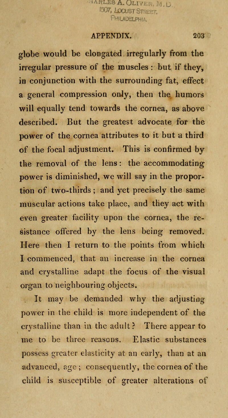 IAHUS8A.OLIV '507, Locust Si- Philadelphia. APPENDIX. 203 globe would be elongated irregularly from the irregular pressure of the muscles : but if they, in conjunction with the surrounding fat, effect a general compression onJy, then the humors will equally tend towards the cornea, as above described. But the greatest advocate for the power of the cornea attributes to it but a third of the focal adjustment. This is confirmed by the removal of the lens: the accommodating power is diminished, we will say in the propor- tion of two-thirds; and yet precisely the same muscular actions take place, and they act with even greater facility upon the cornea, the re- sistance offered by the lens being removed. Here then I return to the points from which I commenced, that an increase in the cornea and crystalline adapt the focus of the visual organ to neighbouring objects. It may be demanded why the adjusting power in the child is more independent of the crystalline than in the adult? There appear to me to be three reasons. Elastic substances possess greater elasticity at an early, than at an advanced, age; consequently, the cornea of the child is susceptible of greater alterations of