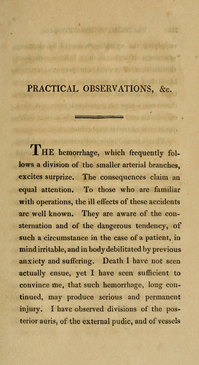 X HE hemorrhage, which frequently fol- lows a division of the smaller arterial branches, excites surprize. The consequences claim an equal attention. To those who are familiar with operations, the ill effects of these accidents are well known. They are aware of the con- sternation and of the dangerous tendency, of such a circumstance in the case of a patient, in mind irritable, and in bod}'debilitated by previous anxiety and suffering. Death I have not seen actually ensue, yet I have seen sufficient to convince me, that such hemorrhage, long con- tinued, ma}' produce serious and permanent injury. I have observed divisions of the pos- terior auris, of the external pudic, and of vessels