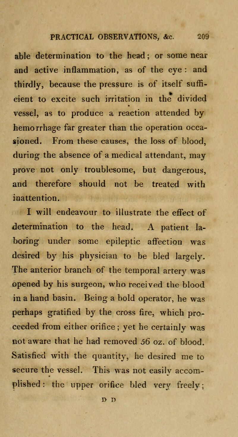 able determination to the head; or some near and active inflammation, as of the eye : and thirdly, because the pressure is of itself suffi- cient to excite such irritation in the divided vessel, as to produce a reaction attended by hemorrhage far greater than the operation occa- sioned. From these causes, the loss of blood, during the absence of a medical attendant, may prove not only troublesome, but dangerous, and therefore should not be treated with inattention. I will endeavour to illustrate the effect of determination to the head. A patient la- boring under some epileptic affection was desired by his physician to be bled largely. The anterior branch of the temporal artery was opened by his surgeon, who received the blood in a hand basin. Being a bold operator, he was perhaps gratified by the cross fire, which pro- ceeded from either orifice; yet he certainly was not aware that he had removed 56 oz. of blood. Satisfied with the quantity, he desired me to secure the vessel. This was not easily accom- plished : the upper orifice bled very freely; d r>