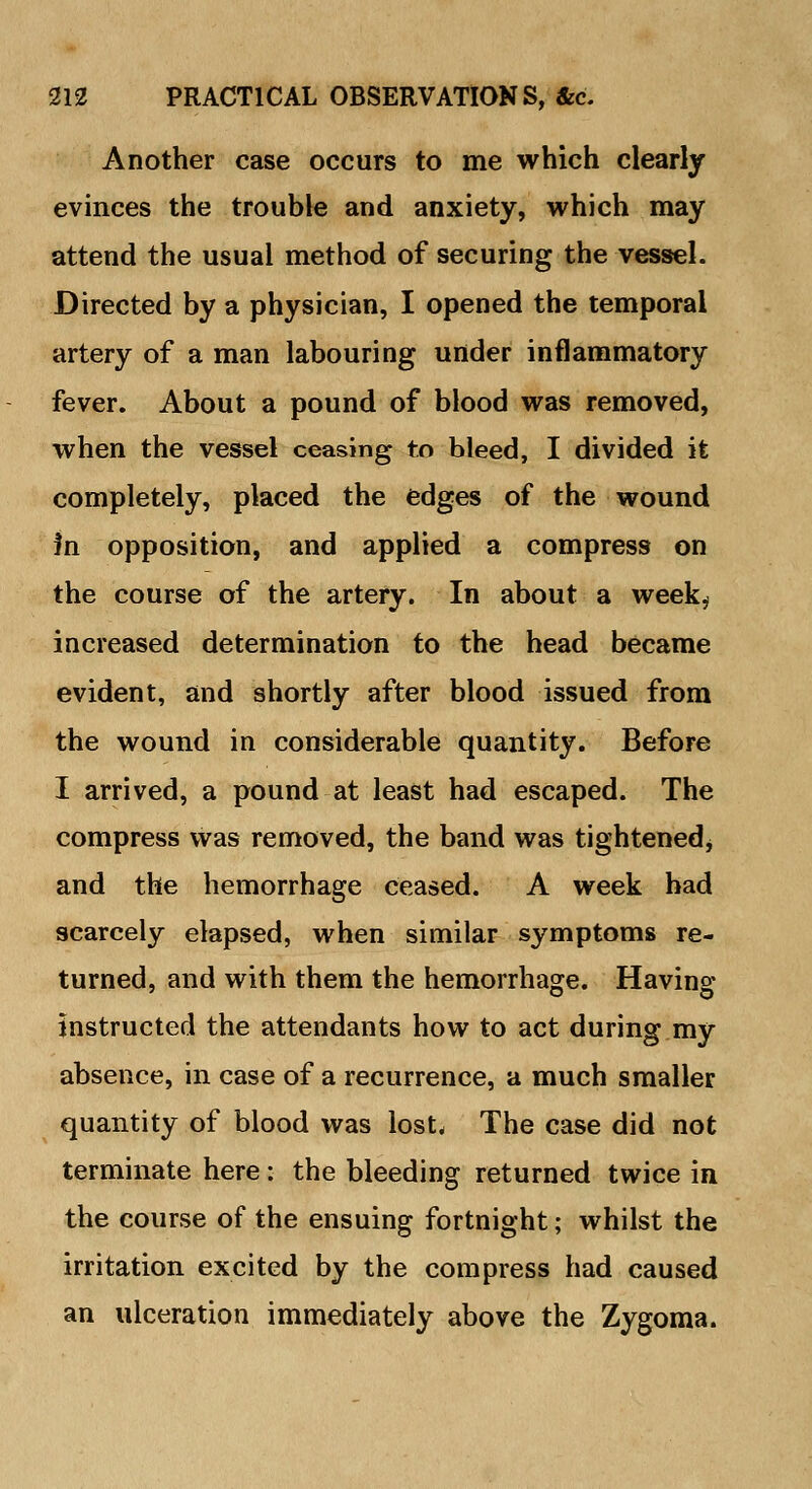 Another case occurs to me which clearly evinces the trouble and anxiety, which may attend the usual method of securing the vessel. Directed by a physician, I opened the temporal artery of a man labouring under inflammatory fever. About a pound of blood was removed, when the vessel ceasing to bleed, I divided it completely, placed the edges of the wound in opposition, and applied a compress on the course of the artery. In about a week.; increased determination to the head became evident, and shortly after blood issued from the wound in considerable quantity. Before I arrived, a pound at least had escaped. The compress was removed, the band was tightened* and the hemorrhage ceased. A week had scarcely elapsed, when similar symptoms re- turned, and with them the hemorrhage. Having instructed the attendants how to act during my absence, in case of a recurrence, a much smaller quantity of blood was lost. The case did not terminate here: the bleeding returned twice in the course of the ensuing fortnight; whilst the irritation excited by the compress had caused an ulceration immediately above the Zygoma.