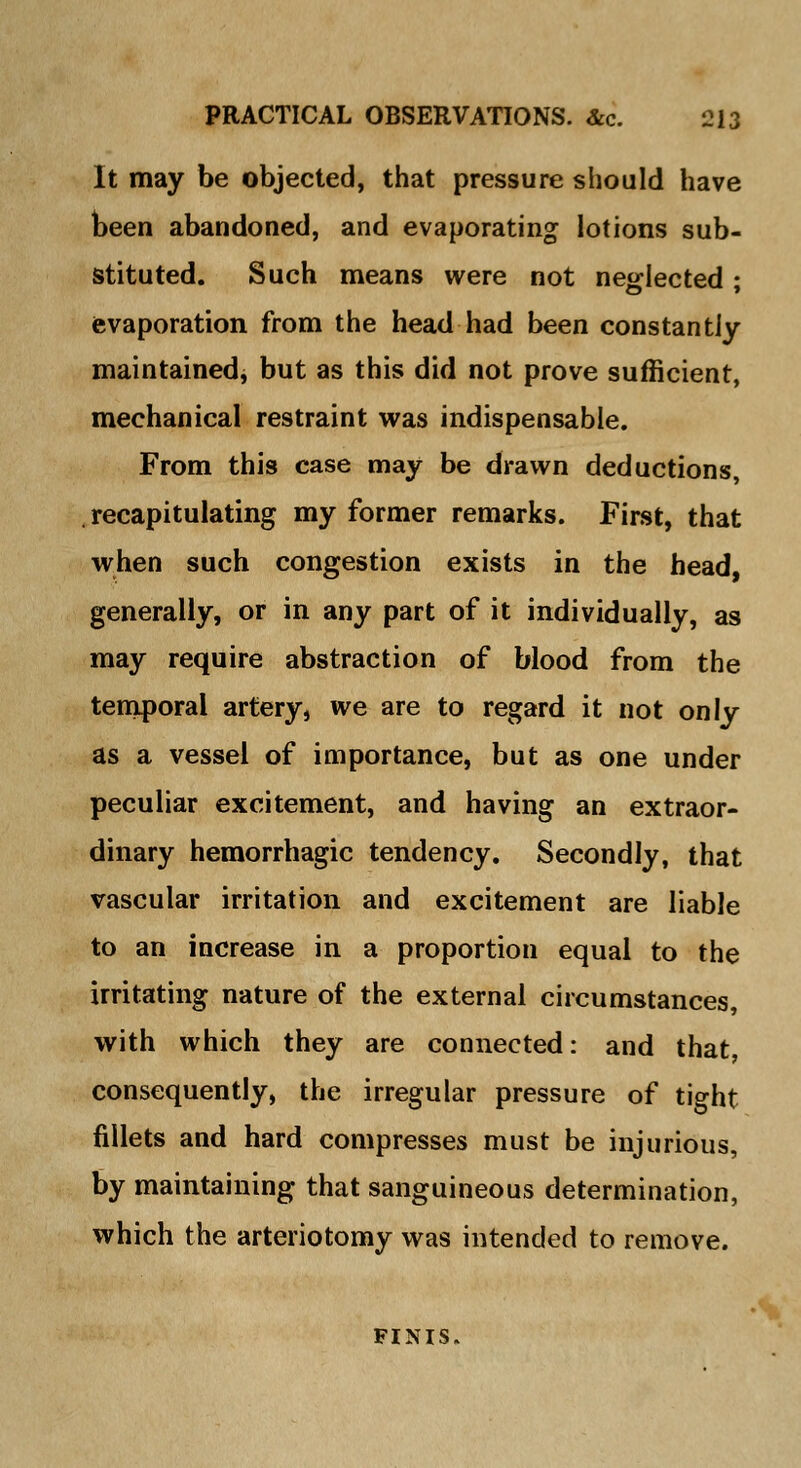 It may be objected, that pressure should have been abandoned, and evaporating lotions sub- stituted. Such means were not neglected; evaporation from the head had been constantly maintained, but as this did not prove sufficient, mechanical restraint was indispensable. From this case may be drawn deductions, recapitulating my former remarks. First, that when such congestion exists in the head, generally, or in any part of it individually, as may require abstraction of blood from the temporal artery, we are to regard it not only as a vessel of importance, but as one under peculiar excitement, and having an extraor- dinary hemorrhagic tendency. Secondly, that vascular irritation and excitement are liable to an increase in a proportion equal to the irritating nature of the external circumstances, with which they are connected: and that, consequently, the irregular pressure of tight fillets and hard compresses must be injurious, by maintaining that sanguineous determination, which the arteriotomy was intended to remove. FINIS.