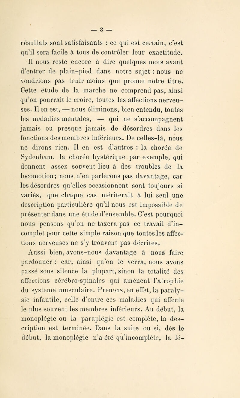 résultats sont satisfaisants : ce qui est ceiHain, c'est qu'il sera facile à tous de contrôler leur exactitude. Il nous reste encore à dire quelques mots avant d'entrer de plain-pied dans notre sujet : nous ne voudrions pas tenir moins que promet notre titre. Cette étude de la marche ne comprend pas, ainsi qu'on pourrait le croire, toutes les affections nerveu- ses. Il en est, — nous éliminons, bien entendu, toutes les maladies mentales, — qui ne s'accompagnent jamais ou presque jamais de désordres dans les fonctions des membres inférieurs. De celles-là, nous ne dirons rien. Il en est d'autres : la chorée de Sydenliam, la chorée hystérique par exemple, qui donnent assez souvent lieu à des troubles de la locomotion; nous n'en parlerons pas davantage, car les désordres qu'elles occasionnent sont toujours si variés, que chaque cas mériterait à lui seul une description particulière qu'il nous est impossible de présenter dans une étude d'ensemble. C'est pourquoi nous pensons qu'on ne taxera pas ce travail d'in- complet pour cette simple raison que toutes les affec- tions nerveuses ne s'y trouvent pas décrites. Aussi bien, avons-nous davantage à nous faire pardonner : car, ainsi qu'on le verra, nous avons passé sous silence la plupart, sinon Ja totalité des affections cérébro-spinales qui amènent l'atrophie du système musculaire. Prenons, en effet, la paraly- sie infantile, celle d'entre ces maladies qui affecte le plus souvent les membres inférieurs. Au début, la monoplégie ou la paraplégie est complète, la des- cription est terminée. Dans la suite ou si, dès le début, la monoplégie n'a été qu'incomplète, la lé-