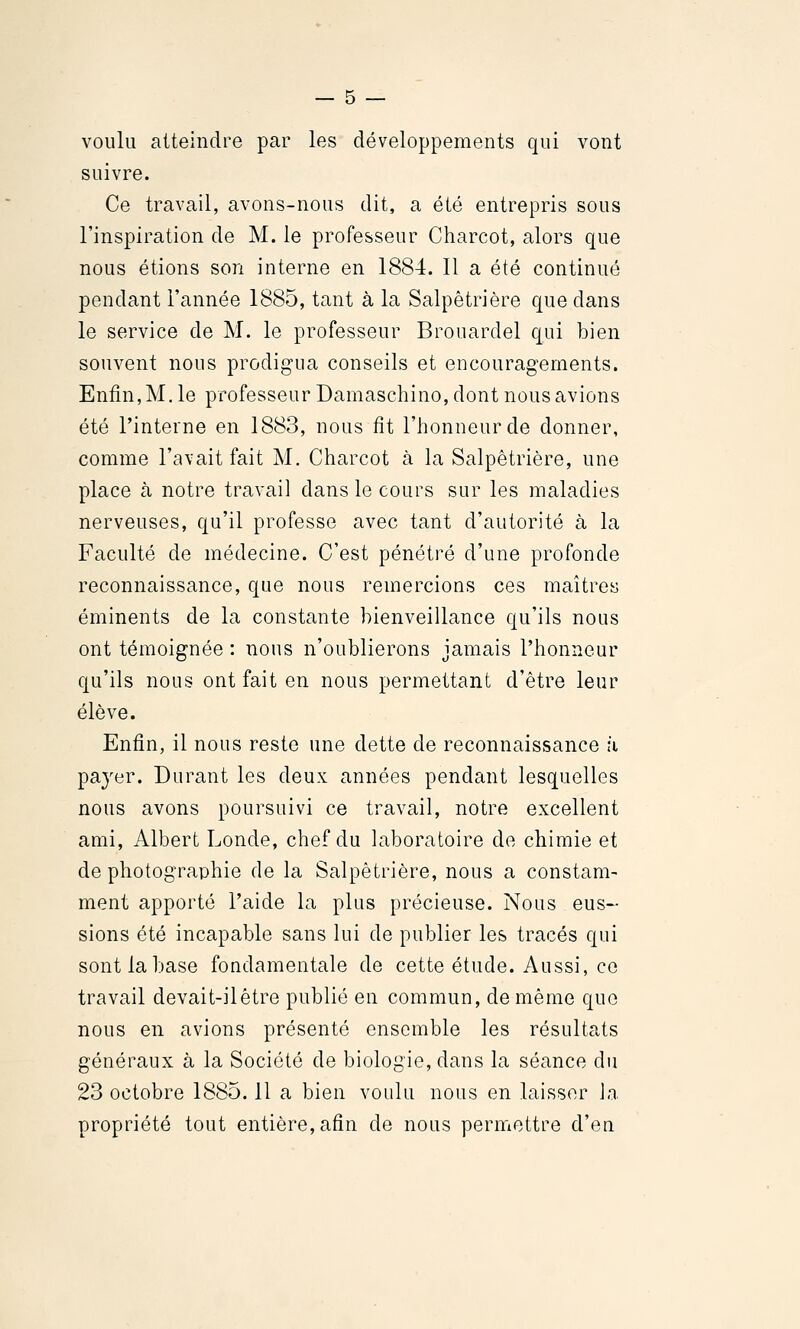 voulu atteindre par les développements qui vont suivre. Ce travail, avons-nous dit, a été entrepris sous l'inspiration de M. le professeur Charcot, alors que nous étions son interne en 1884. Il a été continué pendant l'année 1885, tant à la Salpêtrière que dans le service de M. le professeur Brouardel qui bien souvent nous prodigua conseils et encouragements. Enfin, M, le professeur Damaschino, dont nous avions été l'interne en 1883, nous fît l'honneur de donner, comme l'avait fait M. Charcot à la Salpêtrière, une place à notre travail dans le cours sur les maladies nerveuses, qu'il professe avec tant d'autorité à la Faculté de médecine. C'est pénétré d'une profonde reconnaissance, que nous remercions ces maîtres éminents de la constante bienveillance qu'ils nous ont témoignée : nous n'oublierons jamais l'honneur qu'ils nous ont fait en nous permettant d'être leur élève. Enfin, il nous reste une dette de reconnaissance fi payer. Durant les deux années pendant lesquelles nous avons poursuivi ce travail, notre excellent ami, Albert Londe, chef du laboratoire de chimie et de photographie de la Salpêtrière, nous a constam- ment apporté l'aide la plus précieuse. Nous eus- sions été incapable sans lui de publier les tracés qui sont la base fondamentale de cette étude. Aussi, ce travail devait-ilêtre publié en commun, de même que nous en avions présenté ensemble les résultats généraux à la Société de biologie, dans la séance du 23 octobre 1885.11 a bien voulu nous en laisser la propriété tout entière, afin de nous permetti^e d'en