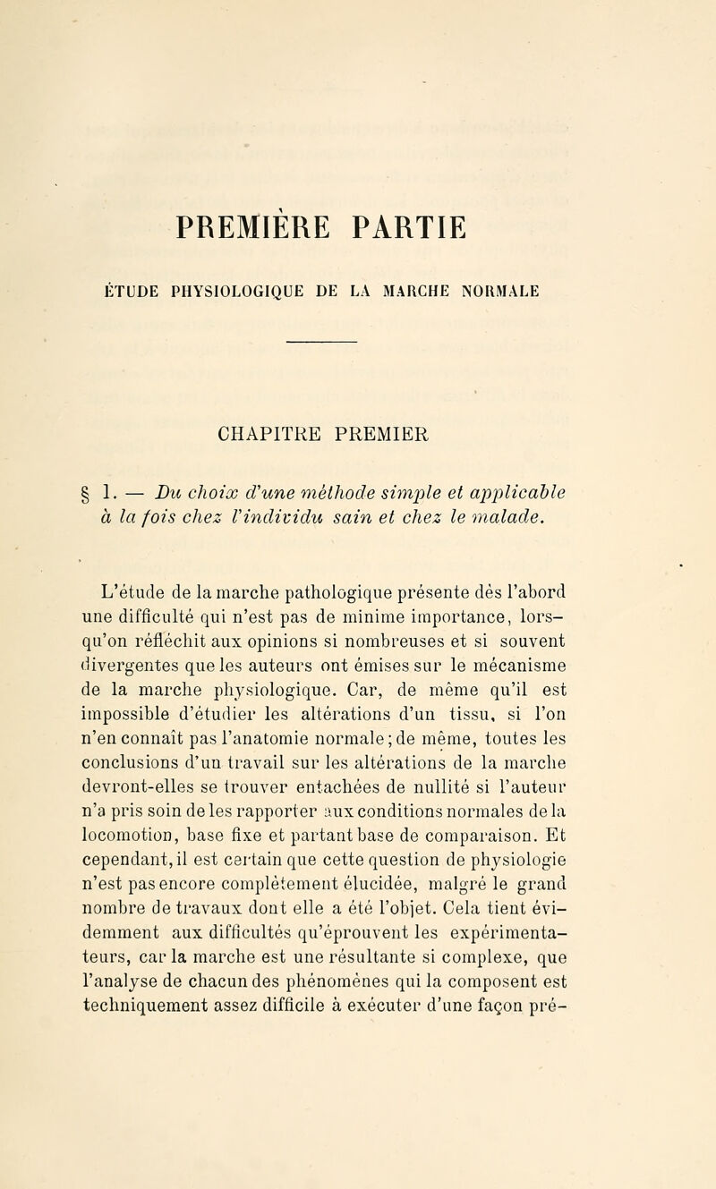 PREMIERE PARTIE ÉTUDE PHYSIOLOGIQUE DE LA MARCHE NORMALE CHAPITRE PREMIER 1. — Du choix d'une méthode simple et applicable à la fois chez Vindividu sain et chez le malade. L'étude de la marche pathologique présente dès l'abord une difficulté qui n'est pas de minime importance, lors- qu'on réfléchit aux opinions si nombreuses et si souvent divergentes que les auteurs ont émises sur le mécanisme de la marche physiologique. Car, de même qu'il est impossible d'étudier les altérations d'un tissu, si l'on n'en connaît pas l'anatomie normale; de même, toutes les conclusions d'un travail sur les altérations de la marche devront-elles se trouver entachées de nullité si l'auteur n'a pris soin de les rapporter aux conditions normales de la locomotion, base fixe et partant base de comparaison. Et cependant, il est certain que cette question de physiologie n'est pas encore complètement élucidée, malgré le grand nombre de travaux dont elle a été l'objet. Cela tient évi- demment aux difficultés qu'éprouvent les expérimenta- teurs, car la marche est une résultante si complexe, que l'analyse de chacun des phénomènes qui la composent est techniquement assez difficile à exécuter d'une façon pré-