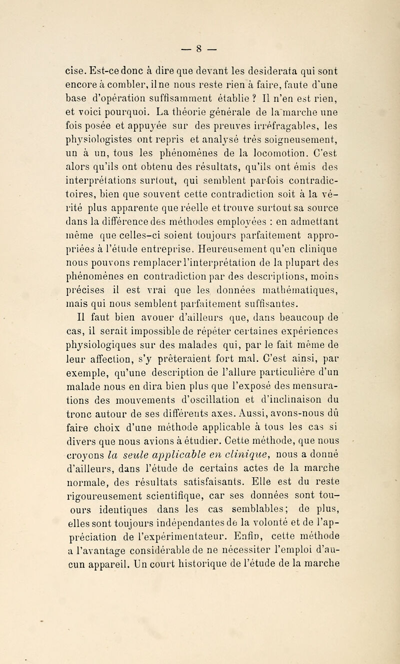 cise. Est-ce donc à dire que devant les desiderata qui sont encore à combler, il ne nous reste rien à faire, faute d'une base d'opération suftîsammeut établie ? Il n'en est rien, et voici pourquoi. La théorie générale de la marche une fois posée et appuyée sur des preuves irréfragables, les physiologistes ont repris et analysé très soigneusement, un à un, tous les phénomènes de la locomotion. C'est alors qu'ils ont obtenu des résultats, qu'ils ont émis des interprétations surtout, qui semblent parfois contradic- toires, bien que souvent cette contradiction soit à la vé- rité plus apparente que réelle et trouve surtout sa source dans la différence des méthodes employées : en admettant même que celles-ci soient toujours parfaitement appro- priées à l'étude entreprise. Heureusement qu'en clinique nous pouvons remplacer l'interprétation de la plupart des phénomènes en contradiction par des descriptions, moins précises il est vrai que les données mathématiques, mais qui nous semblent parfaitement suffisantes. Il faut bien avouer d'ailleurs que, dans beaucoup de cas, il serait impossible de répéter certaines expériences physiologiques sur des malades qui, par le fait même de leur affection, s'y prêteraient fort mal. C'est ainsi, par exemple, qu'une description de l'alkire particulière d'un malade nous en dira bien plus que l'exposé des mensura- tions des mouvements d'oscillation et d'inclinaison du tronc autour de ses différents axes. Aussi, avons-nous dû faire choix d'une méthode applicable à tous les cas si divers que nous avions à étudier. Cette méthode, que nous croyons la seule applicable en clinique, nous a donné d'ailleurs, dans l'étude de certains actes de la marche normale, des résultats satisfaisants. Elle est du reste rigoureusement scientifique, car ses données sont tou- ours identiques dans les cas semblables; de plus, elles sont toujours indépendantes de la volonté et de l'ap- préciation de l'expérimentateur. Enfin, cette méthode a l'avantage considérable de ne nécessiter l'emploi d'au- cun appareil. Un court historique de l'étude de la marche