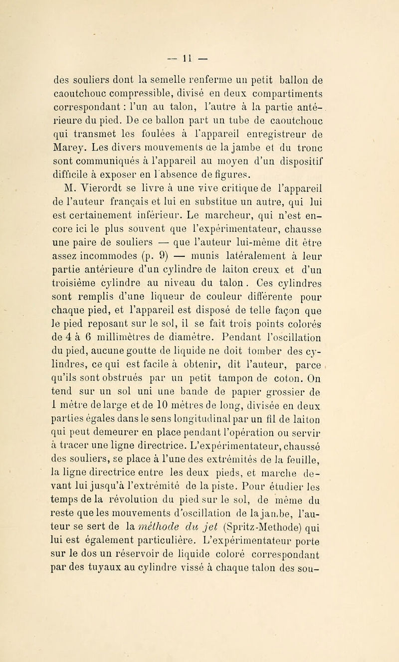 des souliers dont la semelle renferme un petit ballon de caoutchouc compressible, divisé en deux compartiments correspondant : l'un au talon, l'autre à la partie anté- rieure du pied. De ce ballon part un tube de caoutchouc qui transmet les foulées à l'appareil enregistreur de Marey. Les divers mouvements ae la jambe et du tronc sont communiqués à l'appareil au moyen d'un dispositif difficile à exposer en l'absence défigures. M. Vierordt se livre à une vive critique de l'appareil de l'auteur français et lui en substitue un autre, qui lui est certainement inférieur. Le marcheur, qui n'est en- core ici le plus souvent que l'expérimentateur, chausse une paire de souliers — que l'auteur lui-même dit être assez incommodes (p. 9) — munis latéralement à leur partie antérieure d'un cylindre de laiton creux et d'un troisième cylindre au niveau du talon . Ces cylindres sont remplis d'une liqueur de couleur différente pour chaque pied, et l'appareil est disposé de telle façon que le pied reposant sur le sol, il se fait trois points colorés de 4 à 6 millimètres de diamètre. Pendant l'oscillation du pied, aucune goutte de liquide ne doit tomber des cj-- lindres, ce qui est facile à obtenir, dit l'auteur, parce qu'ils sont obstrués par un petit tampon de coton. On tend sur un sol uni une bande de papier grossier de 1 mètre de large et de 10 mètres de long, divisée en deux parties égales dans le sens longitudinal par un fil de laiton qui peut demeurer en place pendant l'opération ou servir cà tracer une ligne directrice. L'expérimentateur, chaussé des souliers, se place à l'une des extrémités de la feuille, la ligne directrice entre les deux pieds, et marche de- vant lui jusqu'à l'extrémité de la piste. Pour étudier les temps de la révoluiion du pied sur le sol, de même du reste que les mouvements d'oscillation delajan.be, l'au- teur se sert de la méthode du jet (Spritz-Méthode) qui lui est également particulière. L'expérimentateur porte sur le dos un réservoir de liquide coloré correspondant par des tuyaux au cylindre vissé à chaque talon des sou-