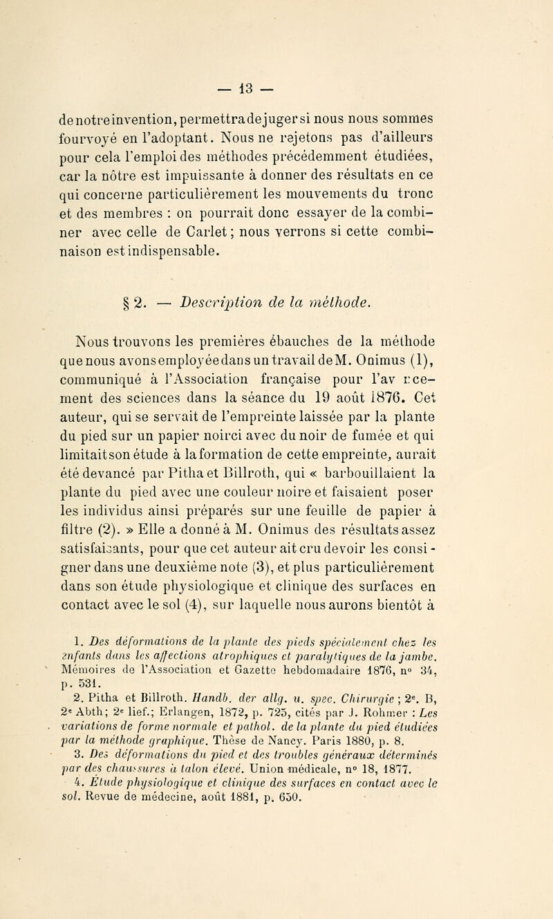 denotpeinvention,permettradejugersi nous nous sommes fourvoyé en l'adoptant. Nous ne rejetons pas d'ailleurs pour cela l'emploi des méthodes précédemment étudiées, car la nôtre est impuissante à donner des résultats en ce qui concerne particulièrement les mouvements du tronc et des membres : on pourrait donc essayer de la combi- ner avec celle de Carlet ; nous verrons si cette combi- naison est indispensable. § 2. — Description de la méthode. Nous trouvons les premières ébauches de la méthode quenous avonsemployéedans un travail deM. Onimus (1), communiqué à l'Association française pour l'av r ce- rnent des sciences dans la séance du 19 août 1876. Cet auteur, qui se servait de l'empreinte laissée par la plante du pied sur un papier noirci avec du noir de fumée et qui limitait son étude à la formation de cette empreinte, aurait été devancé par Pithaet Billroth, qui « barbouillaient la plante du pied avec une couleur noire et faisaient poser les individus ainsi préparés sur une feuille de papier à filtre {2). » Elle a donné à M. Onimus des résultats assez satisfaiGants, pour que cet auteur ait cru devoir les consi- gner dans une deuxième note (3), et plus particulièrement dans son étude physiologique et clinique des surfaces en contact avec le sol (4), sur laquelle nous aurons bientôt à 1. Des déformations de la plante des pieds spécialement chez les znfanls dans les affections atrophiques et paralytiques de la jambe. Mémoires de l'Association et Gazette hebdomadaire 1876, n° 34, p. 531. 2. Pitha et Billroth. Handb. der allg. n. spec. Chirurgie ; 2«. B, 2« Abth; 2« lief.; Erlangen, 1872, p. 725, cités par J. Rohmer : Les variations de forme normale et pathol. de la plante du pied étudiées par la méthode graphique. Thèse de Nancy. Paris 1880, p. 8. 3. Des déformations du pied et des troubles généraux déterminés par des chaussures ii talon élevé. Union médicale, n» 18, 1877. 4. Etude phT/siohgiquc et clinique des surfaces en contact avec le sol. Revue de médecine, août 1881, p. 650.