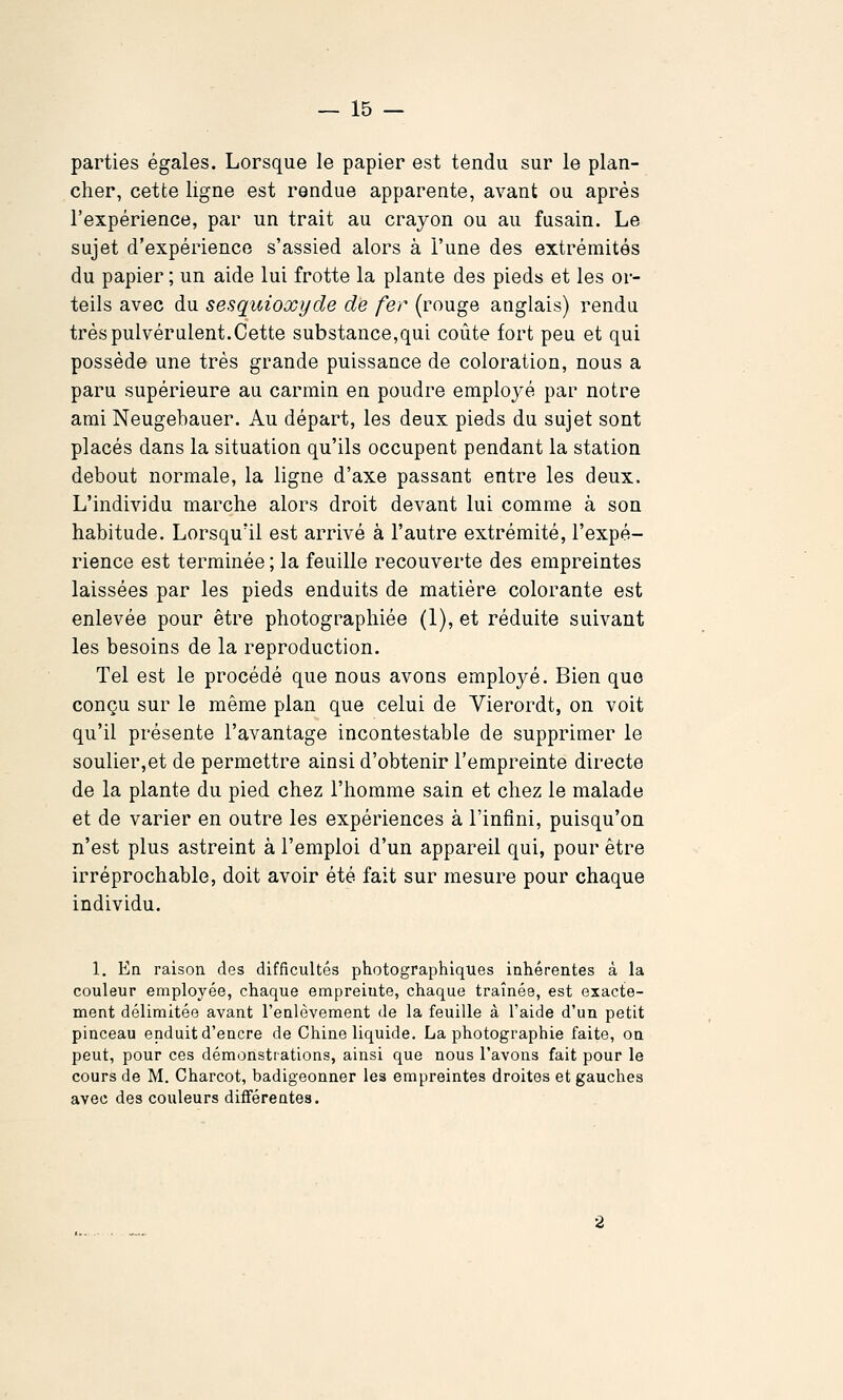 parties égales. Lorsque le papier est tendu sur le plan- cher, cette ligne est rendue apparente, avant ou après l'expérience, par un trait au crayon ou au fusain. Le sujet d'expérience s'assied alors à l'une des extrémités du papier ; un aide lui frotte la plante des pieds et les or- teils avec du sesquioxyde de fer (rouge anglais) rendu très pulvérulent. Cette substance,qui coûte fort peu et qui possède une très grande puissance de coloration, nous a paru supérieure au carmin en poudre employé par notre ami Neugebauer. Au départ, les deux pieds du sujet sont placés dans la situation qu'ils occupent pendant la station debout normale, la ligne d'axe passant entre les deux. L'individu marche alors droit devant lui comme à son habitude. Lorsqu'il est arrivé à l'autre extrémité, l'expé- rience est terminée ; la feuille recouverte des empreintes laissées par les pieds enduits de matière colorante est enlevée pour être photographiée (1), et réduite suivant les besoins de la reproduction. Tel est le procédé que nous avons employé. Bien que conçu sur le même plan que celui de Vierordt, on voit qu'il présente l'avantage incontestable de supprimer le soulier,et de permettre ainsi d'obtenir l'empreinte directe de la plante du pied chez l'homme sain et chez le malade et de varier en outre les expériences à l'infini, puisqu'on n'est plus astreint à l'emploi d'un appareil qui, pour être irréprochable, doit avoir été fait sur mesure pour chaque individu. 1. Ea raison des difficultés photographiques inhérentes â la couleur employée, chaque empreinte, chaque traînée, est exacte- ment délimitée avant l'enlèvement de la feuille à l'aide d'un petit pinceau enduit d'encre de Chine liquide. La photographie faite, on peut, pour ces démonstrations, ainsi que nous l'avons fait pour le cours de M. Charcot, badigeonner les empreintes droites et gauches avec des couleurs différentes.