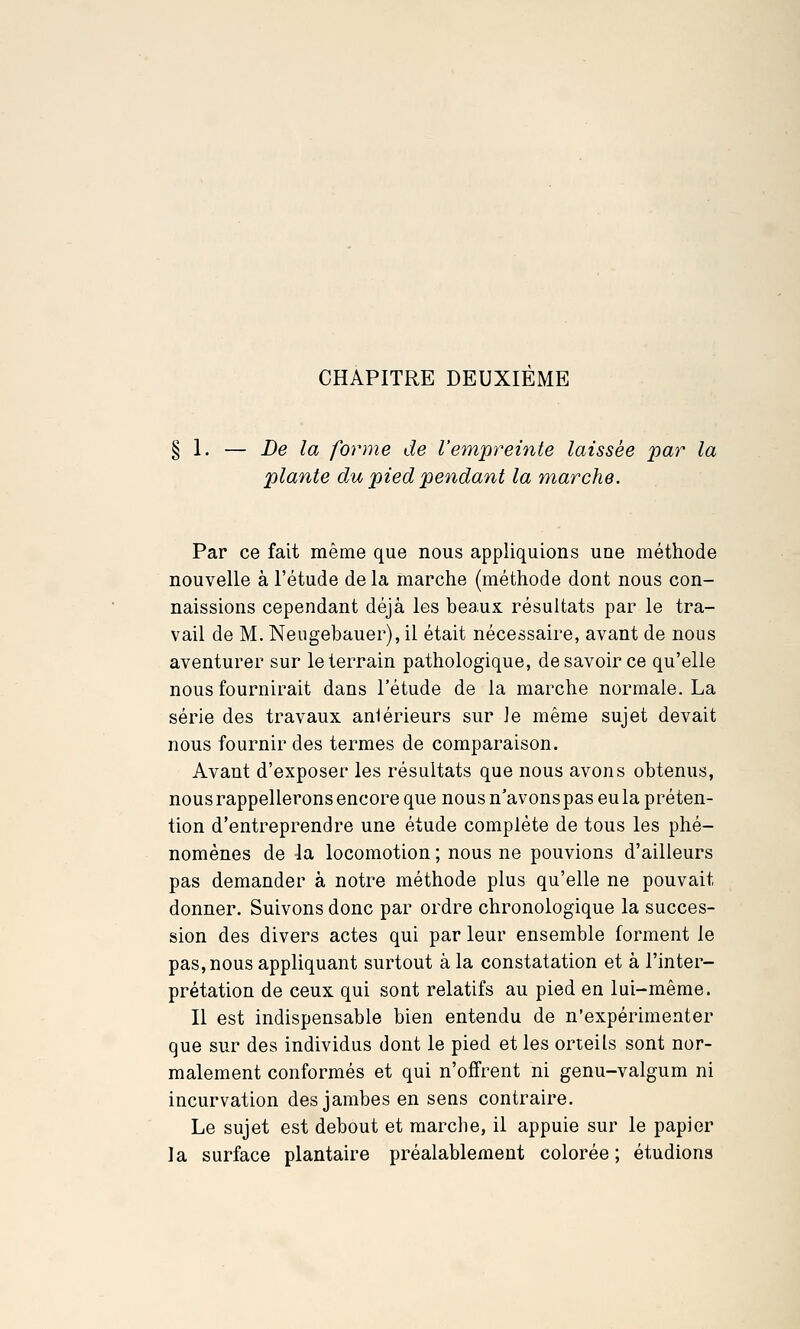 CHAPITRE DEUXIEME De la forme de l'empreinte laissée par la plante du pied pendant la marche. Par ce fait même que nous appliquions une méthode nouvelle à l'étude de la marche (méthode dont nous con- naissions cependant déjà les beaux résultats par le tra- vail de M. Neugebauer), il était nécessaire, avant de nous aventurer sur le terrain pathologique, de savoir ce qu'elle nous fournirait dans l'étude de la marche normale. La série des travaux aniérieurs sur le même sujet devait nous fournir des termes de comparaison. Avant d'exposer les résultats que nous avons obtenus, nous rappellerons encore que nous n'avons pas eu la p réten- tion d'entreprendre une étude complète de tous les phé- nomènes de -la locomotion ; nous ne pouvions d'ailleurs pas demander à notre méthode plus qu'elle ne pouvait donner. Suivons donc par ordre chronologique la succes- sion des divers actes qui par leur ensemble forment le pas, nous appliquant surtout à la constatation et à l'inter- prétation de ceux qui sont relatifs au pied en lui-même. Il est indispensable bien entendu de n'expérimenter que sur des individus dont le pied et les orteils sont nor- malement conformés et qui n'offrent ni genu-valgum ni incurvation des jambes en sens contraire. Le sujet est debout et marche, il appuie sur le papier la surface plantaire préalablement colorée ; étudions