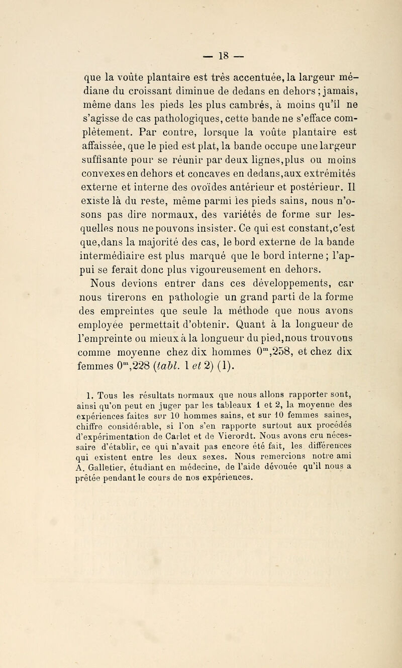 que la voûte plantaire est très accentuée, la largeur mé- diane du croissant diminue de dedans en dehors ; jamais, même dans les pieds les plus cambrés, à moins qu'il ne s'agisse de cas pathologiques, cette bande ne s'efface com- plètement. Par contre, lorsque la voiite plantaire est affaissée, que le pied est plat, la bande occupe une largeur suffisante pour se réunir par deux lignes,plus ou moins convexes en dehors et concaves en dedans,aux extrémités externe et interne des ovoïdes antérieur et postérieur. Il existe là du reste, même parmi les pieds sains, nous n'o- sons pas dire normaux, des variétés de forme sur Jes- quelles nous ne pouvons insister. Ce qui est constant,c'est que,dans la majorité des cas, le bord externe de la bande intermédiaire est plus marqué que le bord interne ; l'ap- pui se ferait donc plus vigoureusement en dehors. Nous devions entrer dans ces développements, car nous tirerons en pathologie un grand parti de la forme des empreintes que seule la méthode que nous avons employée permettait d'obtenir. Quant à la longueur de l'empreinte ou mieux à la longueur du pied,nous trouvons comme moyenne chez dix hommes 0,258, et chez dix femmes 0\228 {taU. 1 et 2) (1). 1. Tous les résultats normaux que nous allons rapporter sont, ainsi qu'on peut en juger par les tableaux 1 et 2, la moyenne des expériences faites siu- 10 hommes sains, et sur 10 femmes saines, chiffre considérable, si l'on s'en rapporte surtout aux procédés d'expérimentation de Cailet et de Vierordt. Nous avons cru néces- saire d'établir, ce qui n'avait pas encore été fait, les différences qui existent entre les deux sexes. Nous remercions notre ami A. Galletier, étudiant en médecine, de l'aide dévouée qu'il nous a prêtée pendant le cours de nos expériences.