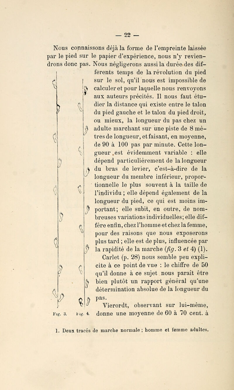 ^ ) ? ^ Nous connaissons déjà la forme de l'empreinte laissée par le pied sur le papier d'expérience, nous n'y revien- drons donc pas. Nous négligerons aussi la durée des dif- férents temps de la révolution du pied sur le sol, qu'il nous est impossible de C> calculer et pour laquelle nous renvoyons aux auteurs précités. Il nous faut étu- dier la distance qui existe entre le talon du pied gauche et le talon du pied droit, ou mieux, la longueur du pas chez un ^ adulte marchant sur une piste de 8 mè- 0 '' très de longueur, et faisant, en moyenne, de 90 à 100 pas par minute. Cette lon- gueur, est évidemment variable : elle dépend particulièrement de la longueur du bras de levier, c'est-à-dire de la longueur du membre inférieur, propor- tionnelle le plus souvent à la taille de l'individu ; elle dépend également de la longueur du pied, ce qui est moins im- ^ portant; elle subit, en outre, de nom- breuses variations individuelles; elle dif- fère enfin, chez l'homme et chez la femme, pour des raisons que nous exposerons plus tard ; elle est de plus, influencée par y la rapidité de la marche (fig. 3 et 4) (1). Carlet (p. 28) nous semble peu expli- cite à ce point de vue : le chiffre de 50 qu'il donne à ce sujet nous paraît être bien plutôt un rapport général qu'une détermination absolue de la longueur du pas. Vierordt, observant sur lui-même, Fig. 3. big. 4. donne une moyenne de 60 à 70 cent, à \. V' % 1. Deux tracés de marche normale; homme et femme adultes.
