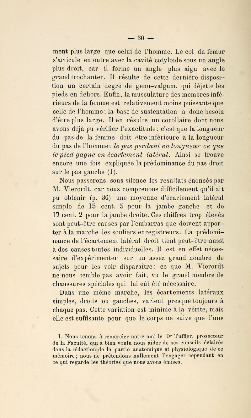 ment plus large que celui de l'homme. Le col du fémur s'articule en outre avec la cavité cotyloïde sous un angle plus droit, car il forme un angle plus aigu avec le grand trochanter. Il résulte de cette dernière disposi- tion un certain degré de genu-valgum, qui déjette les pieds en dehors. Enfin, la musculature des membres infé- rieurs de la femme est relativement moins puissante que celle de l'homme : la base de sustentation a donc besoin d'être plus large. Il en résulte un corollaire dont nous avons déjà pu vérifier l'exactitude: c'est que la longueur du pas de la femme doit être inférieure à la longueur du pas de l'homme: le pas perdant en longueur ce que le pied gagne en écartement latéral. Ainsi se trouve encore une fois expliquée la prédominance du pas droit sur le pas gauche (1). Nous passerons sous silence les résultats énoncés par M. Vierordt, car nous comprenons difficilement qu'il ait pu obtenir (p. 36) une moyenne d'écarcément latéral simple de 15 cent. 5 pour la jambe gauche et de 17 cent. 2 pour la jambe droite. Ces chiffres trop élevés sont peut-être causés par l'embarras que doivent appor- ter à la marche les souliers enregistreurs. La prédomi- nance de récartement latéral droit tient peut-être aussi à des causes toutes individuelles. Il est en effet néces- saire d'expérimenter sur un assez grand nombre de sujets pour les voir disparaître : ce que M. Vierordt ne nous semble pas avoir fait, vu le grand nombre de chaussures spéciales qui lui eût été nécessaire. Dans une même marche, les écartements latéraux simples, droits ou gauches, varient presque toujours à chaque pas. Cette variation est minime à la vérité, mais elle est suffisante pour que le corps ne suive que d'une 1. Nous tenons à remercier notre ami le D>- Tuffier, prosecteur de la Faculté, qui a bien voulu nous aider de ses conseils éclairés dans la rédaction de la partie anatomique et physiologique de ce mémoire; nous ne pi'étendons nullement l'engager cependant en ce qui regarde les théories que nous avons émises.