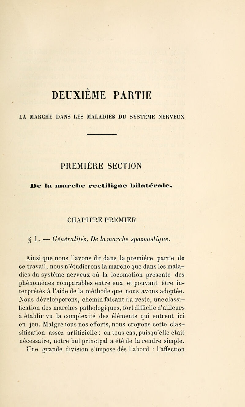 DEUXIEME PARTIE LA MARCHE DANS LES MALADIES DU SYSTEME NERVEUX PREMIÈRE SECTION Oe la marclie rcctiligne bilatérale. CHAPITRE PREMIER § 1. — Généralités. De lamarche spasmodiqite. Ainsi que nous l'avons dit dans la première partie de ce travail, nous n'étudierons la marche que dans les mala- dies du système nerveux où la locomotion présente des phénomènes comparables entre eux et pouvant être in- terprétés à l'aide de la méthode que nous avons adoptée. Nous développerons, chemin faisant du reste, une classi- fication des marches pathologiques, fort difficile d'ailleurs à établir vu la complexité des éléments qui entrent ici en jeu. Malgré lous nos efforts, nous croyons cette clas- sification assez artificielle: en tous cas, puisqu'elle était nécessaire, notre but principal a été de la rendre simple. Une grande division s'impose dès l'abord : l'afTection