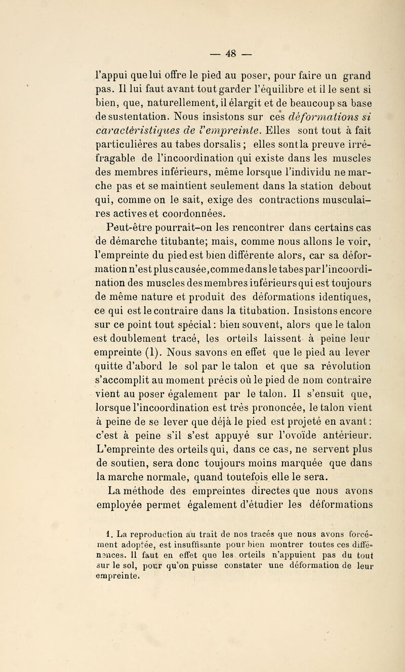 l'appui que lui offre le pied au poser, pour faire ua grand pas. Il lui faut avant tout garder l'équilibre et il le sent si bien, que, naturellement, il élargit et de beaucoup sa base de sustentation. Nous insistons sur ces déformations si caraciéyHstiques de Vempreinte. Elles sont tout à fait particulières au tabès dorsalis ; elles sont la preuve irré- fragable de l'incoordination qui existe dans les muscles des membres inférieurs, même lorsque l'individu ne mar- che pas et se maintient seulement dans la station debout qui, comme on le sait, exige des contractions musculai- res actives et coordonnées. Peut-être pourrait-on les rencontrer dans certains cas de démarche titubante; mais, comme nous allons le voir, l'empreinte du pied est bien différente alors, car sa défor- mation n'est plus causée,com me dans le tabès par l'incoordi- nation des muscles des membres inférieurs qui est toujours de même nature et produit des déformations identiques, ce qui est le contraire dans Ja titabation. Insistons encore sur ce point tout spécial : bien souvent, alors que le talon est doublement tracé, les orteils laissent à peine leur empreinte (1). Nous savons en effet que le pied au lever quitte d'abord le sol par le talon et que sa révolution s'accomplit au moment précis où le pied de nom contraire vient au poser également par le talon. Il s'ensuit que, lorsque l'incoordination est très prononcée, le talon vient à peine de se lever que déjà le pied est projeté en avant : c'est à peine s'il s'est appuyé sur l'ovoïde antérieur. L'empreinte des orteils qui, dans ce cas, ne servent plus de soutien, sera donc toujours moins marquée que dans la marche normale, quand toutefois elle le sera. La méthode des empreintes directes que nous avons employée permet également d'étudier les déformations 1. La reproduction au trait de nos tracés que nous avons forcé- ment adoptée, est insuffisante pour bien montrer toutes ces diffé^ nences. 11 faut en effet que les orteils n'appuient pas du tout sur le sol, pour qu'on puisse constater une déformation de leur empreinte.