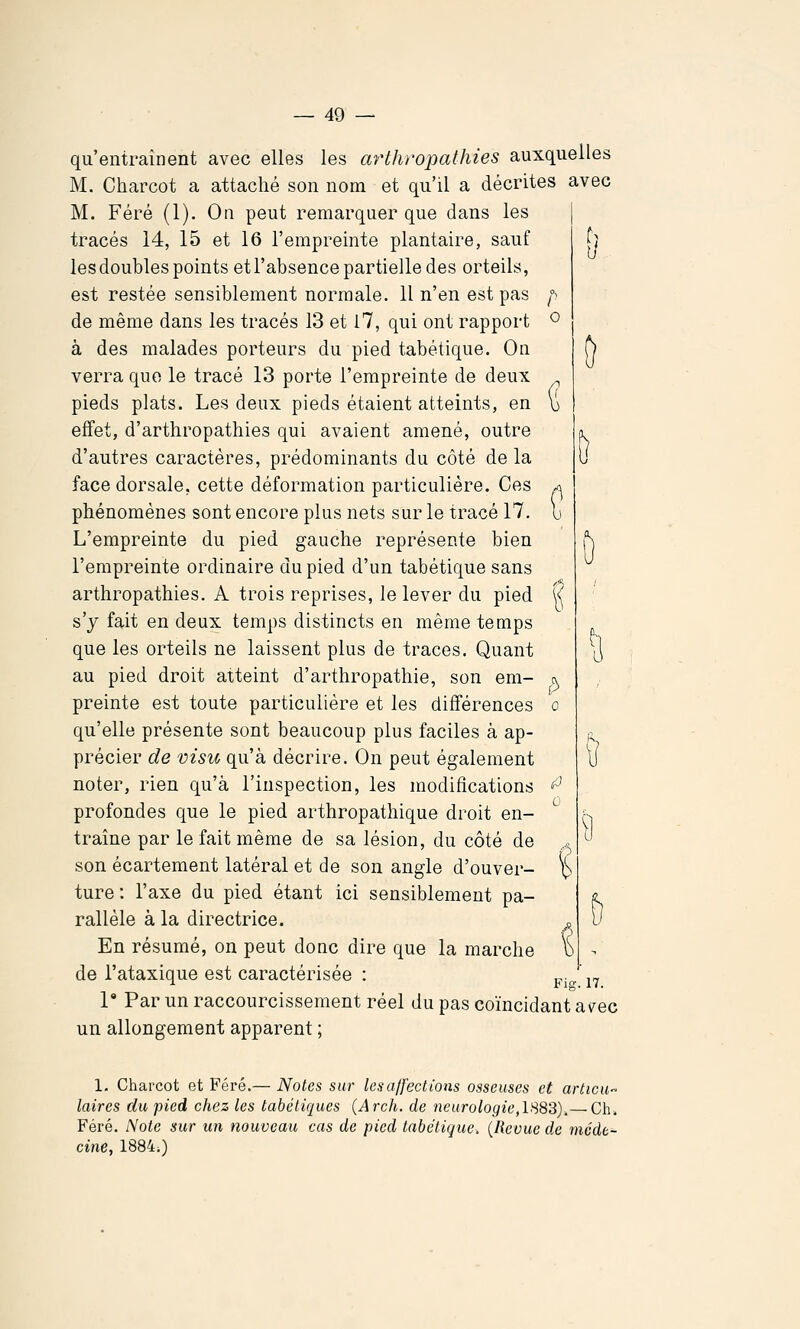 qu'entraînent avec elles les arthropalhies auxquelles M. Charcot a attaché son nom et qu'il a décrites avec M. Féré (1). On peut remarquer que dans les tracés 14, 15 et 16 l'empreinte plantaire, sauf les doubles points etl'absence partielle des orteils, est restée sensiblement normale. 11 n'en est pas f^ de même dans les tracés 13 et 17, qui ont rapport ^ à des malades porteurs du pied tabétique. On verra que le tracé 13 porte l'empreinte de deux pieds plats. Les deux pieds étaient atteints, en b effet, d'arthropathies qui avaient amené, outre d'autres caractères, prédominants du côté de la face dorsale, cette déformation particulière. Ces ^ phénomènes sont encore plus nets sur le tracé 17. b L'empreinte du pied gauche représente bien l'empreinte ordinaire du pied d'un tabétique sans arthropathies. A trois reprises, le lever du pied k s'y fait en deux temps distincts en même temps que les orteils ne laissent plus de traces. Quant au pied droit atteint d'arthropathie, son em- c^ preinte est toute particulière et les différences o qu'elle présente sont beaucoup plus faciles à ap- précier de visu qu'à décrire. On peut également noter, rien qu'à l'inspection, les modifications ^^ profondes que le pied arthropathique droit en- traîne par le fait même de sa lésion, du côté de son écartement latéral et de son angle d'ouver- % ture : l'axe du pied étant ici sensiblement pa- rallèle à la directrice. En résumé, on peut donc dire que la marche de l'ataxique est caractérisée : pj„ ^^ 1 Par un raccourcissement réel du pas coïncidant av^ec un allongement apparent ; 1. Charcot et Féré.— Notes sur ksajfections osseuses et articu- laires du -pied chez les tabétiques (Arch. de 7ieurologie,IS8S).— Ch. Féré. Note sur un nouveau cas de pied tabétique. {Revue de méde- cine, 1884;) 9
