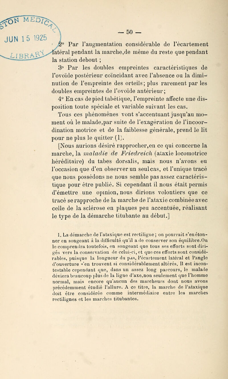 ' /2° Par l'augmentation considérable de l'écartement r ^\y\^X'QXk:YdX pendant la marche,de même du reste que pendant la station debout ; 3° Par les doubles empreintes caractéristiques de l'ovoïde postérieur coïncidant avec l'absence ou la dimi-- nution de l'empreinte des orteils ; plus rarement par les doubles empreintes de l'ovoïde antérieur; 4'^ En cas depiedtabétique, l'empreinte affecte une dis- position toute spéciale et variable suivant les cas. Tous ces phénomènes vont s'accentuant jusqu'au mo- ment où le malade,par suite de l'exagération de l'incoor- dination motrice et de la faiblesse générale, prend le lit pour ne plus le quitter (1). [Nous aurions désiré rapprocher,en ce qui concerne la marche, la maladie de FriedreicJi (ataxie locomotrice héréditaire) du tabès dorsalis, mais nous n'avons eu l'occasion que d'en observer un seul cas, et l'unique tracé que nous possédons ne nous semble pas assez caractéris- tique pour être publié. Si cependant il nous était permis d'émettre une opinion, nous dirions volontiers que ce tracé se rapproche de la marche de l'ataxie combinée avec celle de la sclérose en plaques peu accentuée, réalisant le type de la démarche titubante au début.] 1. La démarche de l'ataxique est rectiligne ; on pourrait s'en éton- ner en songeant à la difficulté qu'il a de conserver son équilibre.On le comprendra toutefois, en songeant que tous ses efforts sont diri- gés vers la conservation de celui-ci, et que ces efforts sont considé- rables, puisque la longueur du pas, Pécartement latéral et l'angle d'ouverture «'en trouvent si considérablement altérés. Il est incon- testable cependant que, dans un assez long parcours, le malade déviera beaucoup plus de la ligne d'axe,non seulement que l'homme normal, mais encore qu'aucun des raarcheui's dont nous avons précédemment étudié l'allure. A ce titre, la marche de l'ataxique doit être considérée comme intermédiaire entre les marches rectilignes et les marches titubantes.