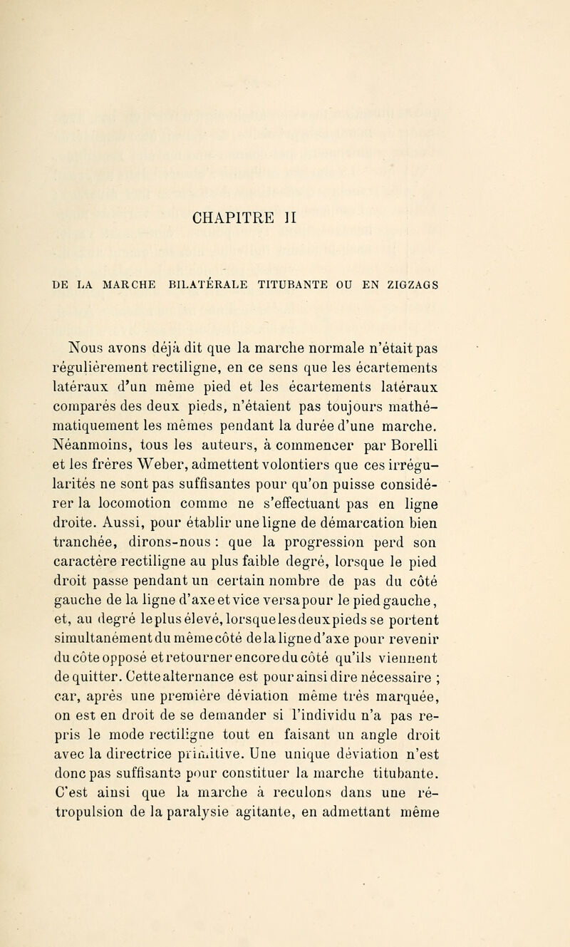 DE LA MARCHE BILATERALE TITUBANTE OU EN ZIGZAGS Nous avons déjà dit que la marche normale n'était pas régulièrement rectiligne, en ce sens que les écartements latéraux d'un même pied et les écartements latéraux comparés des deux pieds, n'étaient pas toujours mathé- matiquement les mêmes pendant la durée d'une marche. Néanmoins, tous les auteurs, à commencer par Borelli et les frères Weber, admettent volontiers que ces irrégu- larités ne sont pas suffisantes pour qu'on puisse considé- rer la locomotion comme ne s'effectuant pas en ligne droite. Aussi, pour établir une ligne de démarcation bien tranchée, dirons-nous : que la progression perd son caractère rectiligne au plus faible degré, lorsque le pied droit passe pendant un certain nombre de pas du côté gauche de la ligne d'axe et vice versa pour le pied gauche, et, au degré leplusélevé,lorsquelesdeuxpieds se portent simultanément du même côté de la ligne d'axe pour revenir du côte opposé et retourner encore du côté qu'ils viennent de quitter. Cette alternance est pour ainsi dire nécessaire ; car, après une première déviation même très marquée, on est en droit de se demander si l'individu n'a pas re- pris le mode rectiligne tout en faisant un angle droit avec la directrice priiuitive. Une unique déviation n'est donc pas suffisants pour constituer la marche titubante. C'est ainsi que la marche à reculons dans une ré- tropulsion de la paralysie agitante, en admettant même