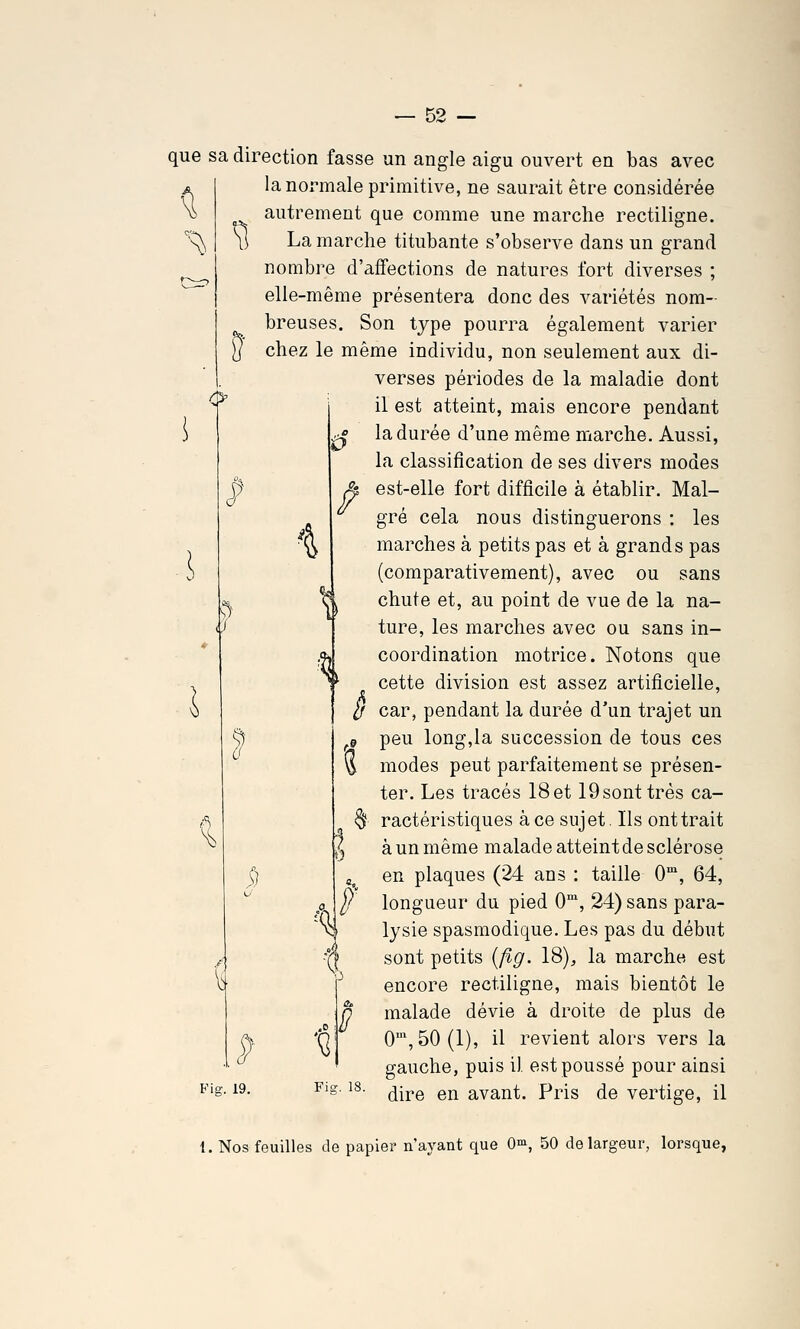 ^^ 0' N) Ù i f que sa direction fasse un angle aigu ouvert en bas avec la normale primitive, ne saurait être considérée autrement que comme une marche rectiligne. La marche titubante s'observe dans un grand nombre d'affections de natures fort diverses ; elle-même présentera donc des variétés nom- breuses. Son type pourra également varier chez le même individu, non seulement aux di- verses périodes de la maladie dont il est atteint, mais encore pendant la durée d'une même marche. Aussi, la classification de ses divers modes est-elle fort difficile à établir. Mal- gré cela nous distinguerons : les marches à petits pas et à grands pas (comparativement), avec ou sans chute et, au point de vue de la na- ture, les marches avec ou sans in- coordination motrice. Notons que cette division est assez artificielle, car, pendant la durée d'un trajet un peu long,la succession de tous ces modes peut parfaitement se présen- ter. Les tracés 18et 19sonttrés ca- § ractéristiques à ce sujet. Ils ont trait à un même malade atteint de sclérose en plaques (24 ans : taille 0°, 64, longueur du pied 0, 24) sans para- lysie spasmodique. Les pas du début sont petits [flg. 18), la marche est encore rectiligne, mais bientôt le malade dévie à droite de plus de 0',50(1), il revient alors vers la gauche, puis il est poussé pour ainsi dire en avant. Pris de vertige, il ê «u ■« •? / lia w Fig. 19. 1. Nos feuilles de papier n'ayant que 0^, 50 de largeur, lorsque,