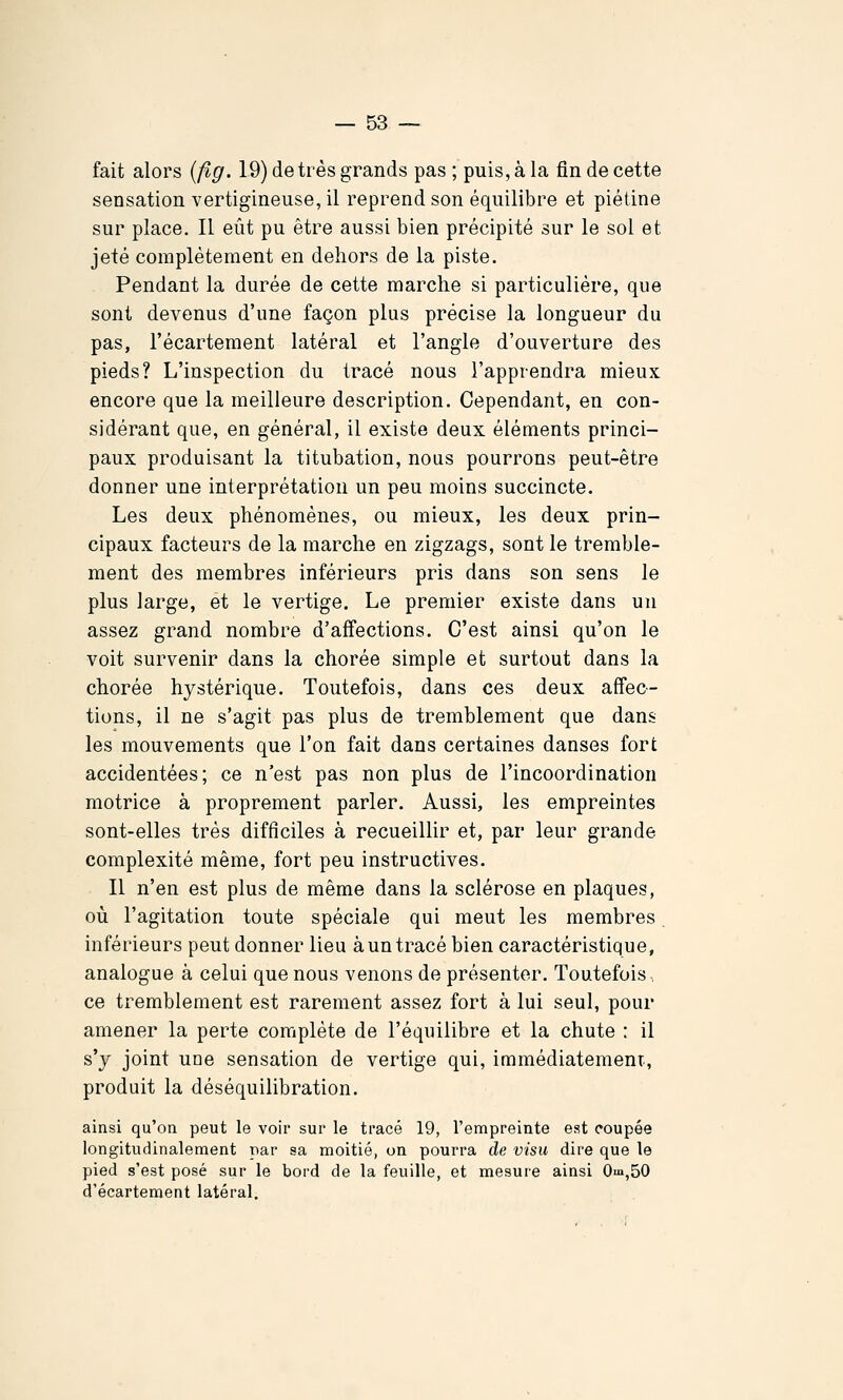 fait alors {fig. 19) de très grands pas ; puis, à la fin de cette sensation vertigineuse, il reprend son équilibre et piétine sur place. Il eût pu être aussi bien précipité sur le sol et jeté complètement en dehors de la piste. Pendant la durée de cette marche si particulière, que sont devenus d'une façon plus précise la longueur du pas, l'écartement latéral et l'angle d'ouverture des pieds? L'inspection du tracé nous l'apprendra mieux encore que la meilleure description. Cependant, en con- sidérant que, en général, il existe deux éléments princi- paux produisant la titubation, nous pourrons peut-être donner une interprétation un peu moins succincte. Les deux phénomènes, ou mieux, les deux prin- cipaux facteurs de la marche en zigzags, sont le tremble- ment des membres inférieurs pris dans son sens le plus large, et le vertige. Le premier existe dans un assez grand nombre d'affections. C'est ainsi qu'on le voit survenir dans la chorée simple et surtout dans la chorée hystérique. Toutefois, dans ces deux affec- tions, il ne s'agit pas plus de tremblement que dans les mouvements que l'on fait dans certaines danses fort accidentées; ce n'est pas non plus de l'incoordination motrice à proprement parler. Aussi, les empreintes sont-elles très difficiles à recueillir et, par leur grande complexité même, fort peu instructives. Il n'en est plus de même dans la sclérose en plaques, où l'agitation toute spéciale qui meut les membres, inférieurs peut donner lieu à un tracé bien caractéristique, analogue à celui que nous venons de présenter. Toutefois, ce tremblement est rarement assez fort à lui seul, pour amener la perte complète de l'équilibre et la chute : il s'y joint une sensation de vertige qui, immèdiatemeni, produit la déséquilibration. ainsi qu'on peut le voir sur le tracé 19, l'empreinte est coupée longitudinalement par sa moitié, un pourra de visu dire que le pied s'est posé sur le bord de la feuille, et mesure ainsi 0m,50 d'écartement latéral.