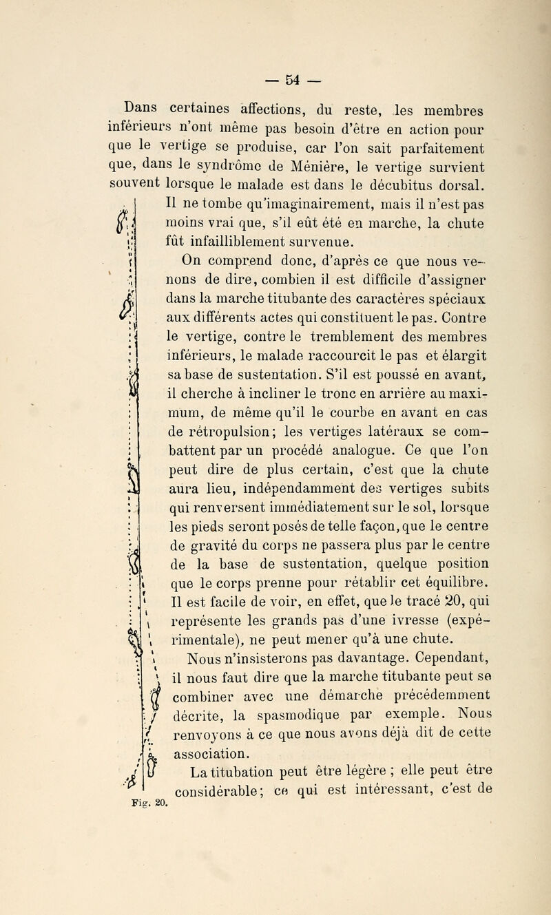 : Dans certaines affections, du reste, les membres inférieurs n'ont même pas besoin d'être en action pour que le vertige se produise, car l'on sait parfaitement que, dans le syndrome de Méniére, le vertige survient souvent lorsque le malade est dans le décubitus dorsal. . 1 II ne tombe qu'imaginairement, mais il n'est pas moins vrai que, s'il eût été en marche, la chute fût infailliblement survenue. On comprend donc, d'après ce que nous ve- nons de dire, combien il est difficile d'assigner Â dans la marche titubante des caractères spéciaux V' aux différents actes qui constituent le pas. Contre le vertige, contre le tremblement des membres inférieurs, le malade raccourcit le pas et élargit M sa base de sustentation. S'il est poussé en avant, M il cherche à incliner le tronc en arrière au maxi- mum, de même qu'il le courbe en avant en cas de rétropulsion ; les vertiges latéraux se com- battent par un procédé analogue. Ce que l'on peut dire de plus certain, c'est que la chute aura lieu, indépendamment des vertiges subits qui renversent immédiatement sur le sol, lorsque les pieds seront posés de telle façon, que le centre y de gravité du corps ne passera plus par le centre U, de la base de sustentation, quelque position que le corps prenne pour rétablir cet équilibre. Il est facile de voir, en effet, que le tracé 20, qui représente les grands pas d'une ivresse (expé- ^ ', rimentale), ne peut mener qu'à une chute.  \ Nous n'insisterons pas davantage. Cependant, '. il nous faut dire que la marche titubante peut so 'U combiner avec une démarche précédemment ;/ décrite, la spasmodique par exemple. Nous t renvoyons à ce que nous avons déjà dit de cette association. La titubation peut être légère ; elle peut être considérable; ce qui est intéressant, c'est de 4 Fi g. 20.