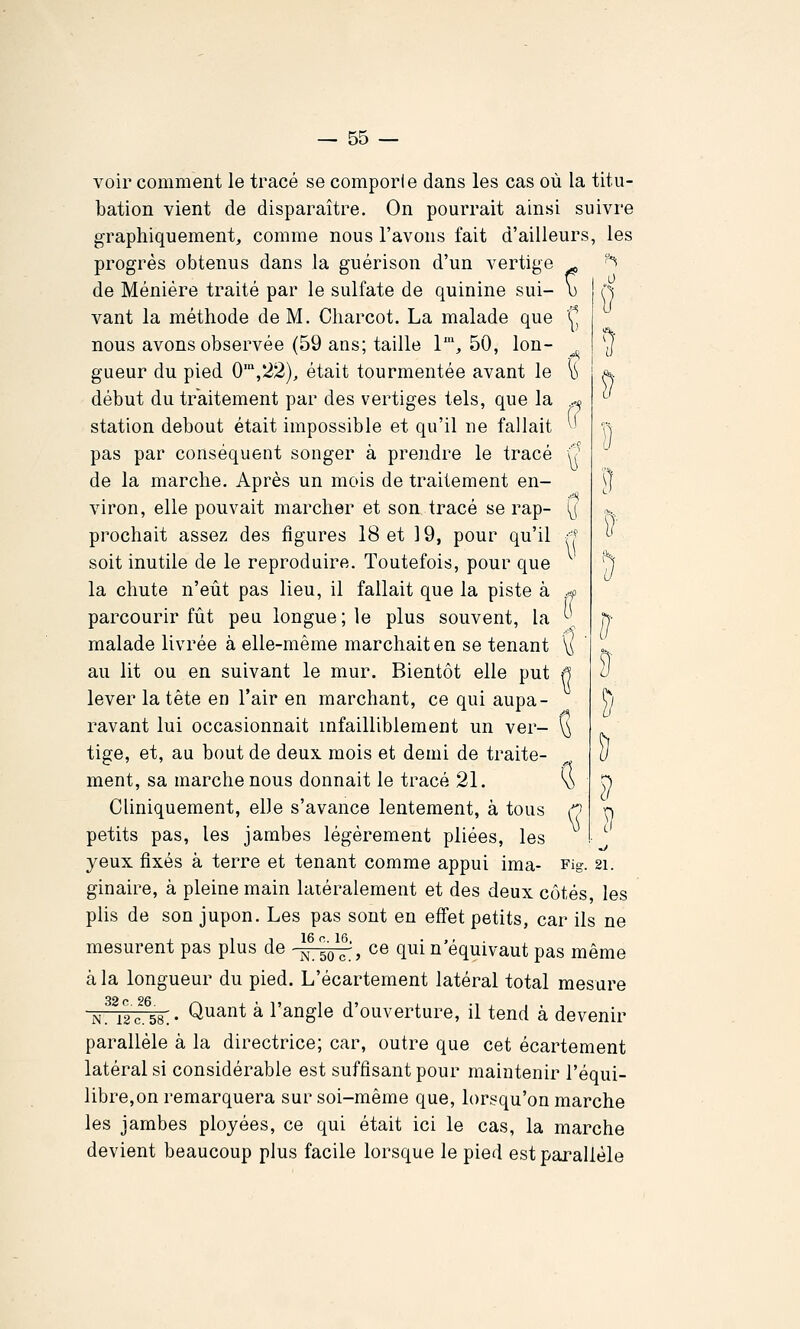 voir comment le tracé se comporle dans les cas où la titu- bation vient de disparaître. On pourrait ainsi suivre graphiquement, comme nous l'avons fait d'ailleurs, les progrès obtenus dans la guérison d'un vertige ^ ''^ de Ménière traité par le sulfate de quinine sui- u ! Çj vaut la méthode de M. Cliarcot. La malade que C nous avons observée (59 ans; taille 1', 50, Ion- ^ | y gueur du pied 0',*22), était tourmentée avant le ^ début du traitement par des vertiges tels, que la ...^ station debout était impossible et qu'il ne fallait ^' pas par conséquent songer à prendre le tracé u de la marche. Après un mois de traitement en- viron, elle pouvait marcher et son tracé se rap- \\ prêchait assez des figures 18 et 19, pour qu'il soit inutile de le reproduire. Toutefois, pour que la chute n'eût pas lieu, il fallait que la piste à .-o parcourir fût peu longue; le plus souvent, la \^ malade livrée à elle-même marchait en se tenant \^ au lit ou en suivant le mur. Bientôt elle put ^ lever la tête en l'air en marchant, ce qui aupa- ravant lui occasionnait infailliblement un ver- \^ tige, et, au bout de deux mois et demi de traite- ment, sa marche nous donnait le tracé 21. \) Cliniquement, elle s'avance lentement, à tous n petits pas, les jambes légèrement pliées, les yeux fixés à terre et tenant comme appui ima- Fig. 21. ginaire, à pleine main latéralement et des deux côtés les plis de son jupon. Les pas sont en effet petits, car ils ne mesurent pas plus de -^^-^j ce qui n'équivaut pas même à la longueur du pied. L'écartement latéral total mesure N^^12 0.^58. • Quant à l'angle d'ouverture, il tend à devenir parallèle à la directrice; car, outre que cet écartement latéral si considérable est suffisant pour maintenir l'équi- libre,on remarquera sur soi-même que, lorsqu'on marche les jambes ployées, ce qui était ici le cas, la marche devient beaucoup plus facile lorsque le pied est parallèle