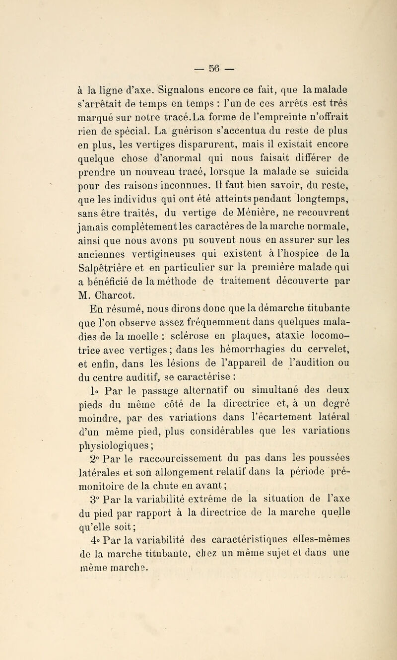 à la ligne d'axe. Signalons encore ce fait, que la malade s'arrêtait de temps en temps : l'un de ces arrêts est très marqué sur notre tracé.La forme de l'empreinte n'offrait rien de spécial. La guérison s'accentua du reste de plus en plus, les vertiges disparurent, mais il existait encore quelque chose d'anormal qui nous faisait différer de prendre un nouveau tracé, lorsque la malade se suicida pour des raisons inconnues. Il faut bien savoir, du reste, que les individus qui ont été atteints pendant longtemps, sans être traités, du vertige de Ménière, ne recouvrent jamais complètement les caractères de la marche normale, ainsi que nous avons pu souvent nous en assurer sur les anciennes vertigineuses qui existent à l'hospice de la Salpêtrière et en particulier sur la première malade qui a bénéficié de la méthode de traitement découverte par M. Charcot. En résumé, nous dirons donc que la démarche titubante que l'on observe assez fréquemment dans quelques mala- dies de la moelle : sclérose en plaques, ataxie locomo- trice avec vertiges ; dans les hémorrhagies du cervelet, et enfin, dans les lésions de l'appareil de l'audition ou du centre auditif, se caractérise : lo Par le passage alternatif ou simultané des deux pieds du même côté de la directrice et, à un degré moindre, par des variations dans l'écartement latéral d'un même pied, plus considérables que les variations physiologiques ; 2° Par le raccourcissement du pas dans les poussées latérales et son allongement relatif dans la période pré- monitoire de la chute en avant ; 3 Par la variabilité extrême de la situation de l'axe du pied par rapport à la directrice de la marche quelle qu'elle soit; 4° Par la variabilité des caractéristiques elles-mêmes de la marche titubante, chez un même sujet et dans une même marche.