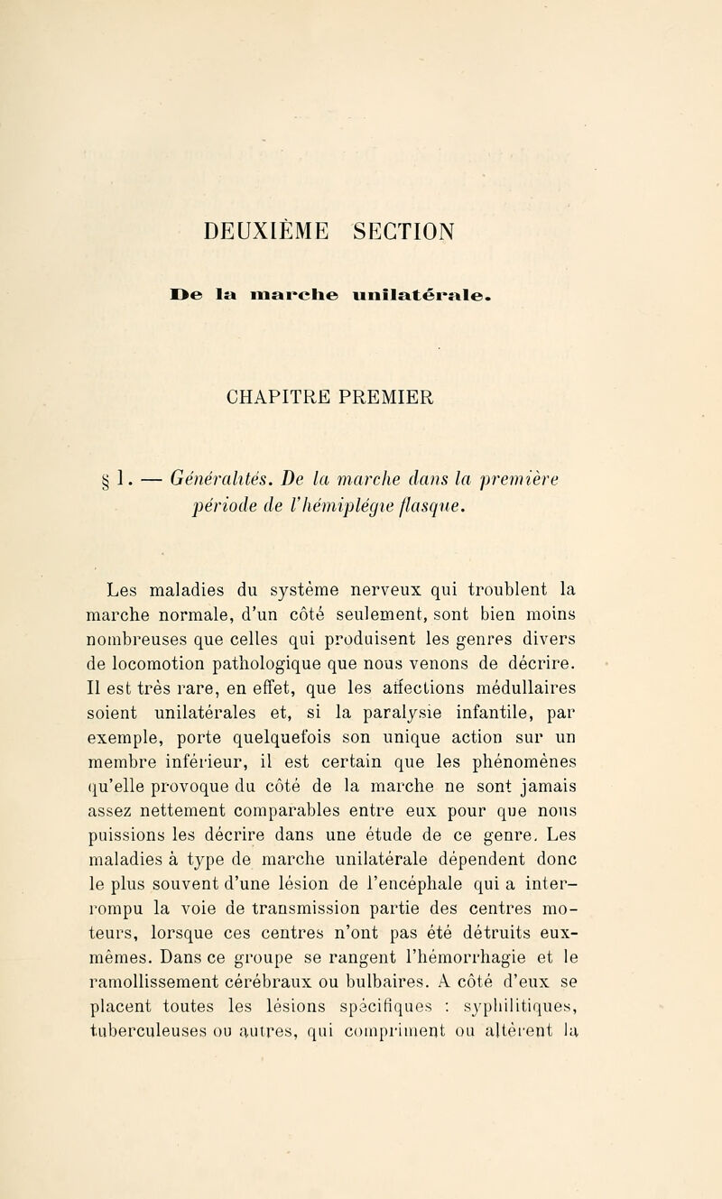 DEUXIÈME SECTION I>e la mai'clie uiiilatéi'>nle. CHAPITRE PREMIER § I. — Généralités. De la marche dans la première période de l'hémiplégie flasque. Les maladies du système nerveux qui troublent la marche normale, d'un côté seulement, sont bien moins nombreuses que celles qui produisent les genres divers de locomotion pathologique que nous venons de décrire. II est très rare, en effet, que les arîeclions médullaires soient unilatérales et, si la paralysie infantile, par exemple, porte quelquefois son unique action sur un membre inférieur, il est certain que les phénomènes qu'elle provoque du côté de la marche ne sont jamais assez nettement comparables entre eux pour que nous puissions les décrire dans une étude de ce genre. Les maladies à type de marche unilatérale dépendent donc le plus souvent d'une lésion de l'encéphale qui a inter- rompu la voie de transmission partie des centres mo- teurs, lorsque ces centres n'ont pas été détruits eux- mêmes. Dans ce groupe se rangent l'hémorrhagie et le ramollissement cérébraux ou bulbaires. A côté d'eux se placent toutes les lésions spécifiques : syphilitiques, tuberculeuses ou autres, qui couiprinient ou altèrent la