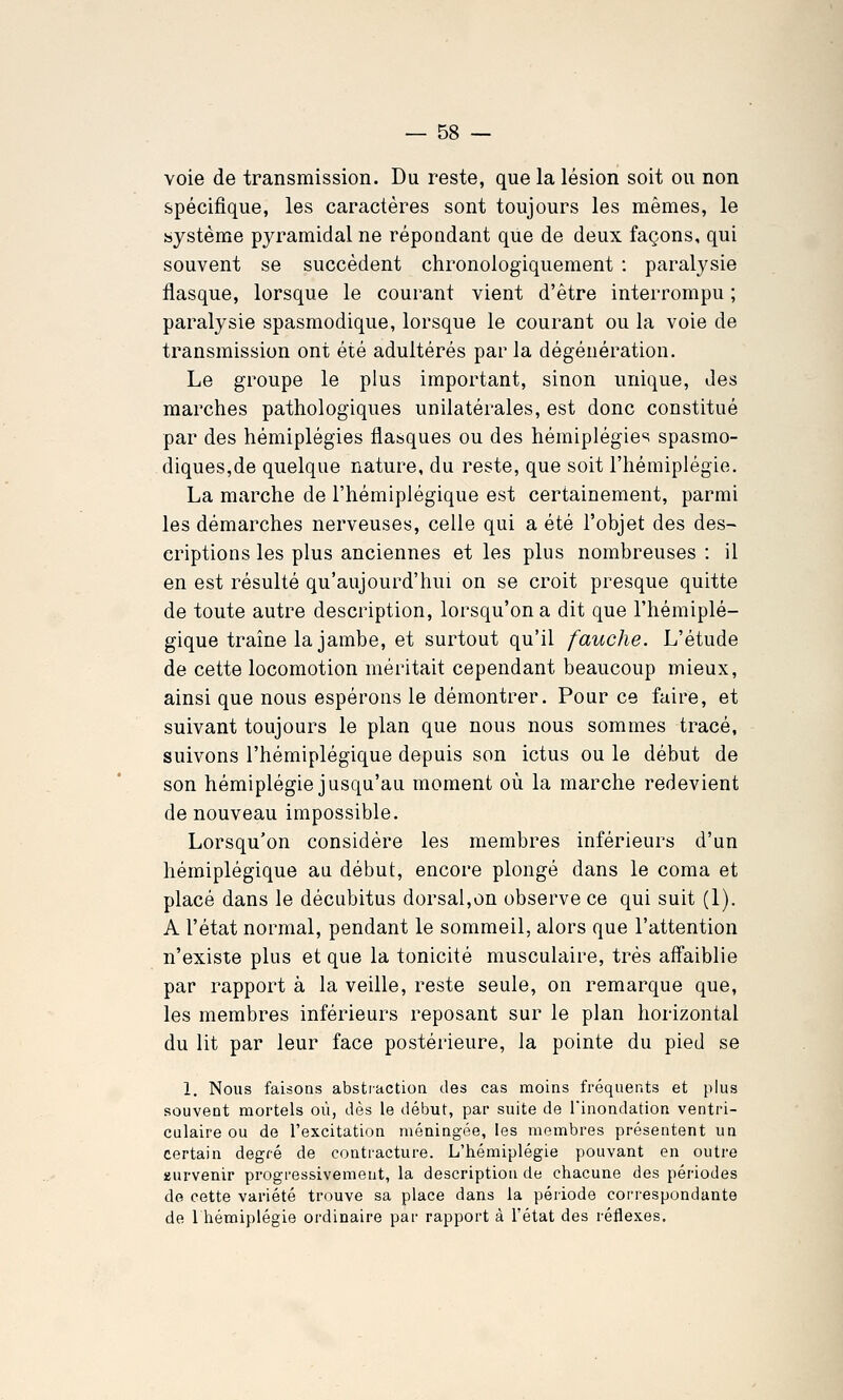 voie de transmission. Du reste, que la lésion soit ou non spécifique, les caractères sont toujours les mêmes, le système pyramidal ne répondant que de deux façons, qui souvent se succèdent chronologiquement : paralysie flasque, lorsque le courant vient d'être interrompu ; paralysie spasmodique, lorsque le courant ou la voie de transmission ont été adultérés par la dégénération. Le groupe le plus important, sinon unique, des marches pathologiques unilatérales, est donc constitué par des hémiplégies flasques ou des hémiplégies spasmo- diques,de quelque nature, du reste, que soit l'hémiplégie. La marche de l'hémiplégique est certainement, parmi les démarches nerveuses, celle qui a été l'objet des des- criptions les plus anciennes et les plus nombreuses : il en est résulté qu'aujourd'hui on se croit presque quitte de toute autre description, lorsqu'on a dit que l'hémiplé- gique traîne la jambe, et surtout qu'il fauche. L'étude de cette locomotion méritait cependant beaucoup mieux, ainsi que nous espérons le démontrer. Pour ce faire, et suivant toujours le plan que nous nous sommes tracé, suivons l'hémiplégique depuis son ictus ou le début de son hémiplégie jusqu'au moment où la marche redevient de nouveau impossible. Lorsqu'on considère les membres inférieurs d'un hémiplégique au début, encore plongé dans le coma et placé dans le décubitus dorsal,on observe ce qui suit (1). A l'état normal, pendant le sommeil, alors que l'attention n'existe plus et que la tonicité musculaire, très affaiblie par rapport à la veille, reste seule, on remarque que, les membres inférieurs reposant sur le plan horizontal du lit par leur face postérieure, la pointe du pied se 1. Nous faisons abstiaction des cas moins fréquents et plus souvent mortels où, dès le début, par suite de Tinondatioa ventri- culaire ou de l'excitation méningée, les membres présentent un certain degré de contracture. L'hémiplégie pouvant en outre survenir progressivement, la description de chacune des périodes de cette variété trouve sa place dans la période cori-espondante de 1 hémiplégie ordinaire par rapport à l'état des réflexes.