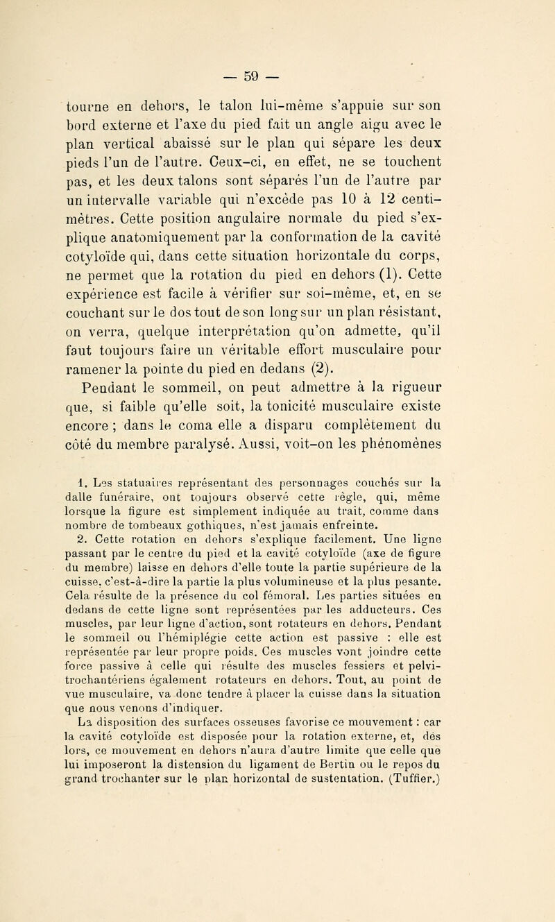 tourne en dehors, le talon lui-même s'appuie sur son bord externe et l'axe du pied tait un angle aigu avec le plan vertical abaissé sur le plan qui sépare les deux pieds l'un de l'autre. Ceux-ci, en effet, ne se touchent pas, et les deux talons sont séparés l'un de l'autre par un intervalle variable qui n'excède pas 10 à 12 centi- mètres. Cette position angulaire normale du pied s'ex- plique anatomiquement par la conformation de la cavité cotyloïde qui, dans cette situation horizontale du corps, ne permet que la rotation du pied en dehors (1). Cette expérience est facile à vérifier sur soi-même, et, en se couchant sur le dos tout de son long sur un plan résistant, on verra, quelque interprétation qu'on admette, qu'il faut toujours faire un véritable effort musculaire pour ramener la pointe du pied en dedans (2). Pendant le sommeil, on peut admettre à la rigueur que, si faible qu'elle soit, la tonicité musculaire existe encore ; dans le coma elle a disparu complètement du côté du membre paralysé. Aussi, voit-on les phénomènes 1. Les statuaires représentant des personnages couchés sur la dalle funéraire, ont toujours observé cette règle, qui, même lorsque la figure est simplement indiquée au trait, comme dans nombre de tombeaux gothiques, n'est jamais enfreinte. 2. Cette rotation en dehors s'explique facilement. Une ligne passant par le centre du pied et la cavité cotyloïde (axe de figure du membre) laisse en dehors d'elle toute la partie supérieure de la cuisse, c'est-à-dire la partie la plus volumineuse et la plus pesante. Cela résulte de la présence du col fémoral. Les parties situées en dedans de cette ligne sont représentées par les adducteurs. Ces muscles, par leur ligne d'action, sont rotateurs en dehors. Pendant le sommeil ou l'hémiplégie cette action est passive : elle est représentée par leur propre poids. Ces muscles vont joindre cette force passive à celle qui lésulte des muscles fessiers et pelvi- trochantériens également rotateurs en dehors. Tout, au point de vue musculaire, va donc tendre à placer la cuisse dans la situation que nous venons d'indiquer. La disposition des surfaces osseuses favorise ce mouvement : car la cavité cotyloïde est disposée pour la rotation externe, et, dés lors, ce mouvement en dehors n'aura d'autre limite que celle que lui imposeront la distension du ligament de Bertin ou le repos du grand trochanter sur le plan horizontal de sustentation. (Tuffier.)