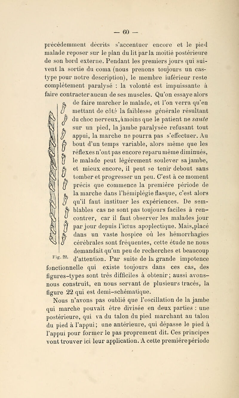 précédemment décrits s'accentuer encore et le pied malade reposer sur le plan du lit par la moitié postérieure de son bord externe. Pendant les premiers jours qui sui- vent la sortie du coma (nous prenons toujours un cas- tjpe pour notre description), le membre inférieur reste complètement paralysé : la volonté est impuissante à faire contracter aucun de ses muscles. Qu'on essaye alors . de faire marcher le malade, et l'on verra qu'en mettant de côté la faiblesse générale résultant f du choc nerveux, à moins que le patient ne saute sur un pied, la jambe paralysée refusant tout appui, la marche ne pourra pas s'effectuer. Au } bout d'un temps variable, alors même que les réflexes n'ont pas encore reparu même diminués, le malade peut légèrement soulever sa jambe, k- et mieux encore, il peut se tenir debout sans ,^ tomber et progresser un peu. C'est à ce moment J précis que commence la première période de L la marche dans l'hémiplégie flasque, c'est alors / qu'il faut instituer les expériences. De sem- â- blables cas ne sont pas toujours faciles à ren- ^ contrer, car il faut observer les malades jour 7 par jour depuis l'ictus apoplectique. Mais,placé j., dans un vaste hospice où les hémorrhagies cérébrales sont fréquentes, cette étude ne nous demandait qu'un peu de recherches et beaucoup Fig.22. (^'attention. Par suite de la grande impotence fonctionnelle qui existe toujours dans ces cas, des figures-types sont très difficiles à obtenir ; aussi avons- nous construit, en nous servant de plusieurs tracés, la figure 22 qui est demi-schématique. Nous n'avons pas oublié que l'oscillation de la jambe qui marche pouvait être divisée en deux parties : une postérieure, qui va du talon du pied marchant au talon du pied à l'appui; une antérieure, qui dépasse le pied à l'appui pour former le pas proprement dit. Ces principes vont trouver ici leur application. A cette première période