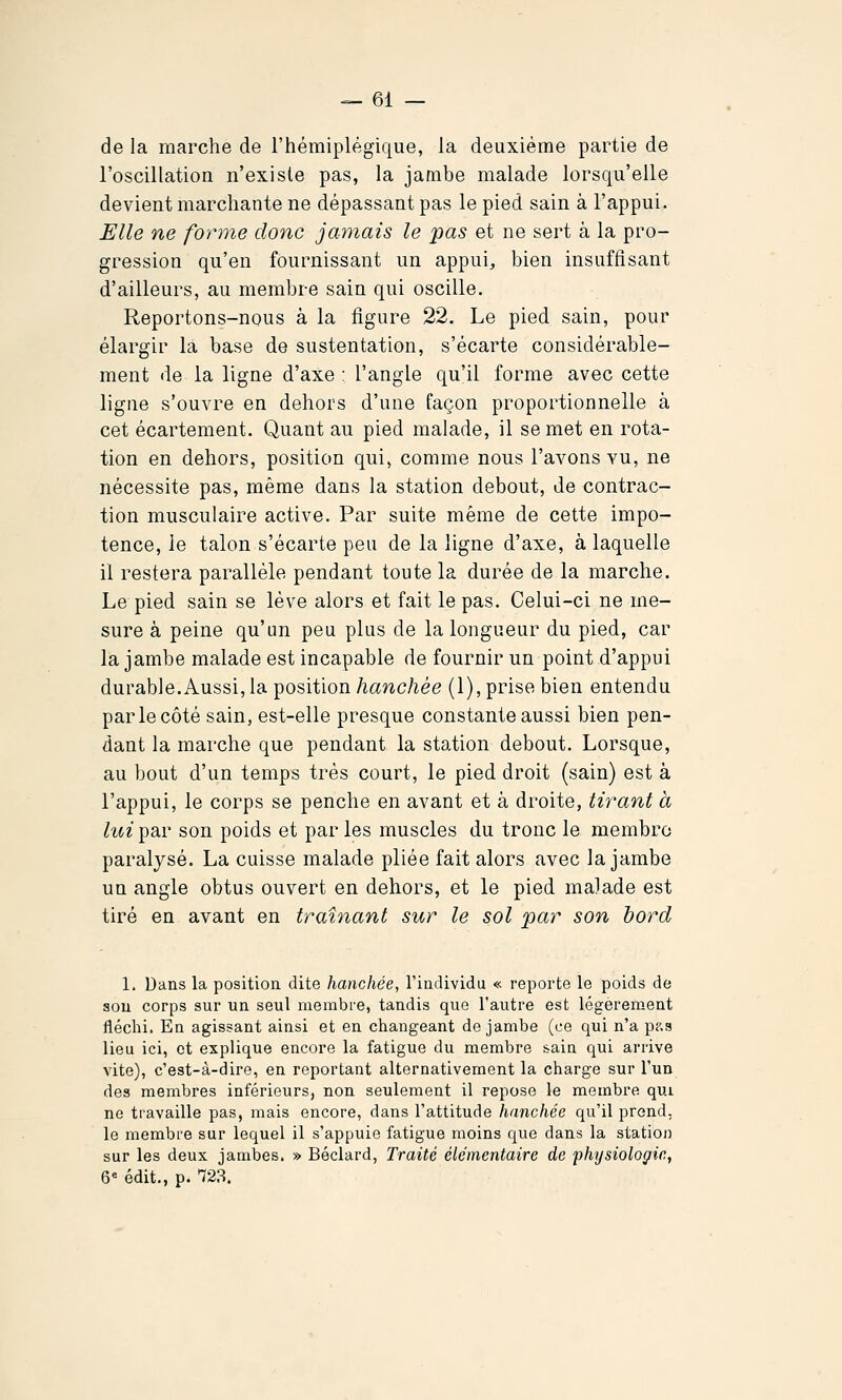 de la marche de l'hémiplégique, la deuxième partie de l'oscillation n'existe pas, la jambe malade lorsqu'elle devient marchante ne dépassant pas le pied sain à l'appui. Elle ne forme donc jamais le pas et ne sert à la pro- gression qu'en fournissant un appui, bien insuffisant d'ailleurs, au membre sain qui oscille. Reportons-nous à la figure 22. Le pied sain, pour élargir la base de sustentation, s'écarte considérable- ment de la ligne d'axe : l'angle qu'il forme avec cette ligne s'ouvre en dehors d'une façon proportionnelle à cet écartement. Quant au pied malade, il se met en rota- tion en dehors, position qui, comme nous l'avons vu, ne nécessite pas, même dans la station debout, de contrac- tion musculaire active. Par suite même de cette impo- tence, le talon s'écarte peu de la ligne d'axe, à laquelle il restera parallèle pendant toute la durée de la marche. Le pied sain se lève alors et fait le pas. Celui-ci ne me- sure à peine qu'un peu plus de la longueur du pied, car la jambe malade est incapable de fournir un point d'appui durable.Aussi, la position/lanc/iée (1), prise bien entendu par le côté sain, est-elle presque constante aussi bien pen- dant la marche que pendant la station debout. Lorsque, au bout d'un temps très court, le pied droit (sain) est à l'appui, le corps se penche en avant et à droite, tirant à lui par son poids et par les muscles du tronc le membre paralysé. La cuisse malade pliée fait alors avec la jambe un angle obtus ouvert en dehors, et le pied malade est tiré en avant en traînant sur le sol par son bord 1. Dans la positioa dite hanches, l'iadividu « reporte le poids de sou corps sur un seul membre, tandis que l'autre est légèrement fléchi. En agissant ainsi et en changeant de jambe (ce qui n'a pp.a lieu ici, et explique encore la fatigue du membre sain qui arrive vite), c'est-à-dire, en reportant alternativement la charge sur l'un des membres inférieurs, non seulement il repose le membre qui ne travaille pas, mais encore, dans l'attitude hnnchée qu'il prend, le membre sur lequel il s'appuie fatigue moins que dans la station sur les deux jambes. » Béclard, Traité élémentaire de physiologie, 6« édit., p. '723.