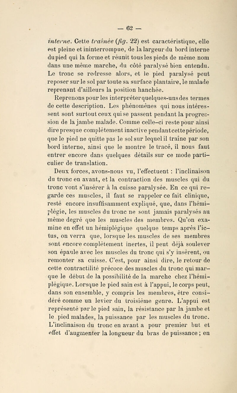 interne. Cette traînée (flg. 22) est caractéristique, elle est pleine et ininterrompue, de la largeur du bord interne dupied qui la forme et réunit tous les pieds de même nom dans une même marche, du côté paralj^sé bien entendu. Le troue se redresse alors, et le pied paralysé peut reposer sur le sol par toute sa surface plantaire, le malade reprenant d'ailleurs la position hanchée. Reprenons pour les interpréter quelques-uns des termes de cette description. Les phénomènes qui nous intéres- sent sont surtout ceux qui se passent pendant la progres- sion de la jambe malade. Comme celle-ci reste pour ainsi direpresque complètement inactive pendantcettepériode, que le pied ne quitte pas le sol sur lequel il traîne par son bord interne, ainsi que le montre le tracé, il nous faut entrer encore dans quelques détails sur ce mode parti- culier de translation. Deux forces, avons-nous vu, l'effectuent : l'inclinaison du tronc en avant, et la contraction des muscles qui du tronc vont s'insérer à la cuisse paralysée. En ce qui re- garde ces muscles, il faut se rappeler ce fait clinique, resté encore insuffisamment expliqué, que, dans l'hémi- plégie, les muscles du tronc ne sont jamais paralysés au même degré que les muscles des membres. Qu'on exa- mine en effet un hémiplégique quelque temps après l'ic- tus, on verra que, lorsque les. muscles de ses membres sont encore complètement inertes, il peut déjà soulever son épaule avec les muscles du tronc qui s'y insèrent, ou remonter sa cuisse. C'est, pour ainsi dire, le retour de cette contractilité précoce des muscles du tronc qui mar- que le début de la possibilité de la marche chez l'hémi- plégique. Lorsque le pied sain est à l'appui, le corps peut, dans son ensemble, y compris les membres, être consi- déré comme un levier du troisième genre. L'appui est représenté parle pied sain, la résistance par la jambe et le pied malades, la puissance par les muscles du tronc. L'inclinaison du tronc en avant a pour premier but et effet d'augmenter la longueur du bras de puissance ; en