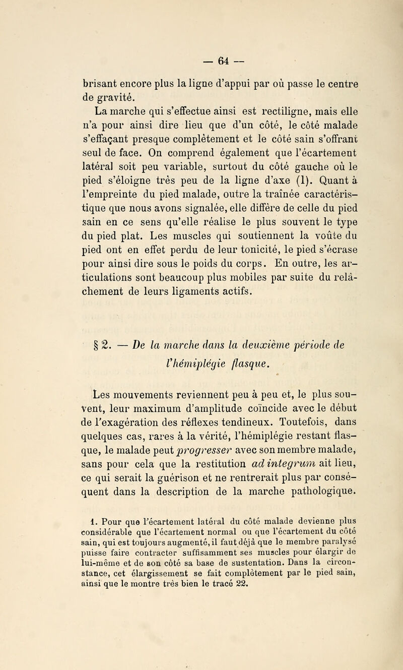 brisant encore plus la ligne d'appui par où passe le centre de gravité. La marche qui s'effectue ainsi est rectiligne, mais elle n'a pour ainsi dire lieu que d'un côté, le côté malade s'effaçant presque complètement et le côté sain s'offrant seul de face. On comprend également que l'écartement latéral soit peu variable, surtout du côté gauche où le pied s'éloigne très peu de la ligne d'axe (1). Quant à l'empreinte du pied malade, outre la traînée caractéris- tique que nous avons signalée, elle diffère de celle du pied sain en ce sens qu'elle réalise le plus souvent le type du pied plat. Les muscles qui soutiennent la voûte du pied ont en effet perdu de leur tonicité, le pied s'écrase pour ainsi dire sous le poids du corps. En outre, les ar- ticulations sont beaucoup plus mobiles par suite du relâ- chement de leurs ligaments actifs. § 2. ■— De la marche dans la deuxième période de Vhémiplégie flasque. Les mouvements reviennent peu à peu et, le plus sou- vent, leur maximum d'amplitude coïncide avec le début de Texagération des réflexes tendineux. Toutefois, dans quelques cas, rares à la vérité, l'hémiplégie restant flas- que, le malade T^eiit progresser avec son membre malade, sans pour cela que la restitution ad integrum ait lieu, ce qui serait la guérison et ne rentrerait plus par consé- quent dans la description de la marche pathologique. 1. Pour que récartement latéral du côté malade devienne plus considérable que l'écartement normal ou que l'écartement du côté sain, qui est toujours augmenté, il faut déjà que le membre paralysé puisse faire contracter suffisamment ses muscles pour élargir de lui-même et de son côté sa base de sustentation. Dans la circon- stance, cet élargissement se fait complètement par le pied sain, ainsi que le montre très bien le tracé 22.