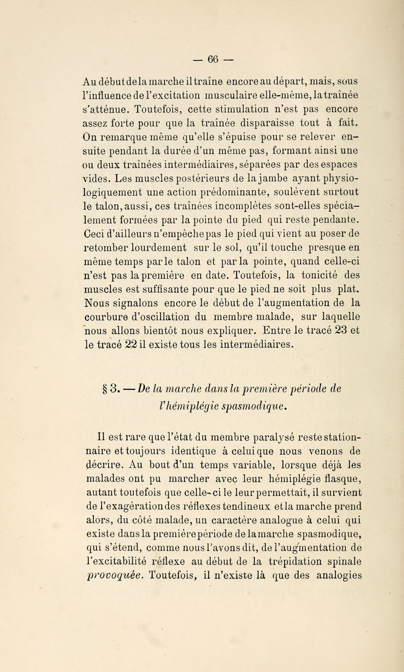 Au début delà marche il traîne encore au départ, mais, sous l'influence de l'excitation musculaire elle-même, latraînée s'atténue. Toutefois, cette stimulation n'est pas encore assez forte pour que la traînée disparaisse tout à fait. On remarque même qu'elle s'épuise pour se relever en- suite pendant la durée d'un même pas, formant ainsi une ou deux traînées intermédiaires, séparées par des espaces vides. Les muscles postérieurs de la jambe ayant physio- logiquement une action prédominante, soulèvent surtout le talon, aussi, ces traînées incomplètes sont-elles spécia- lement formées par la pointe du pied qui reste pendante. Ceci d'ailleurs n'empêche pas le pied qui vient au poser de retomber lourdement sur le sol, qu'il touche presque en même temps parle talon et parla pointe, quand celle-ci n'est pas la première en date. Toutefois, la tonicité des muscles est suffisante pour que le pied ne soit plus plat. Nous signalons encore le début de l'augmentation de la courbure d'oscillation du membre malade, sur laquelle nous allons bientôt nous expliquer. Entre le tracé 23 et le tracé 22 il existe tous les intermédiaires. § 3. —De la marche dans la première période de rhémiplégie spasmodique. Il est rare que l'état du membre paralysé reste station- naire et toujours identique à celui que nous venons de décrire. Au bout d'un temps variable, lorsque déjà les malades ont pu marcher avec leur hémiplégie flasque, autant toutefois que celle-ci le leur permettait, il survient de l'exagération des réflexes tendineux etla marche prend alors, du côté malade, un caractère analogue à celui qui existe dans la première période de la marche spasmodique, qui s'étend, comme nous Tavons dit, de l'augmentation de l'excitabilité réflexe au début de la trépidation spinale provoquée. Toutefois, il n'existe là que des analogies