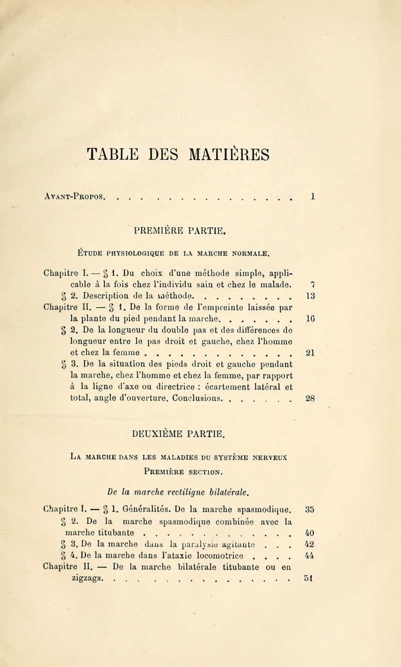 TABLE DES MATIÈRES Avant-Propos. PREMIERE PARTIE. Étude physiologique de la marche normale. Chapitre I. — § 1. Du choix d'une méthode simple, appli- cable à la fois chez l'individu sain et chez le malade. 1 § 2. Description de la méthode 13 Chapitre II. — § 1. De la forme de l'empreinte laissée par la plante du pied pendant la marche 16 § 2. De la longueur du double pas et des différences de longueur entre le pas droit et gauche, chez l'homme et chez la femme 21 § 3. De la situation des pieds droit et gauche pendant la marche, chez l'homme et chez la femme, par rapport à la ligne d'axe ou directrice : écartement latéral et total, angle d'ouverture. Conclusions 28 DEUXIEME PARTIE. La marche dans les maladies du système nerveux Première section. De la marche rectiligne bilatérale. Chapitre I. — | 1. Généralités. De la marche spasraodique. 35 § 2. De la marche spasmodique combinée avec la marche titubante 40 § 3. De la marche dans la paralysie agitante ... 42 § 4. De la marche dans l'ataxie locomotrice .... 44 Chapitre II. — De la marche bilatérale titubante ou en zigzags , 51