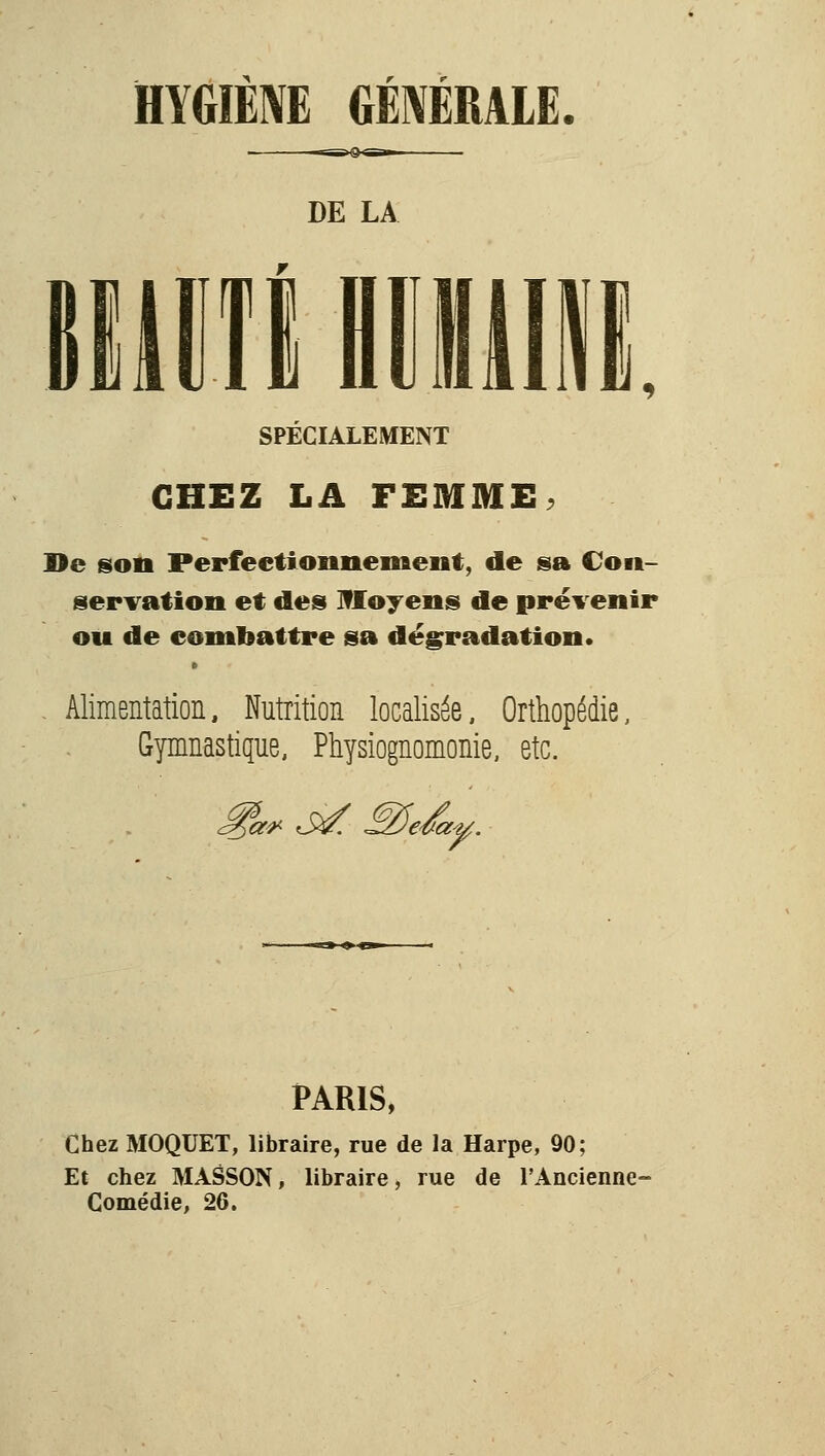 HYGIÈM GÉNÉRALE. DE LA miiTl niiiiiE. SPÉCIALEMENT CHEZ LA FEMME. Hé son Perfeetionnemeiit, de sa Con- servation et des moyens de prévenir ou de combattre sa dégradation. , Alimentation, Nutrition localisée. Orthopédie, Gymnastique, Physiognomonie, etc. PARIS, Chez MOQUET, libraire, rue de la Harpe, 90; Et chez MASSON, libraire, rue de l'Ancienne- Gomédie, 26.