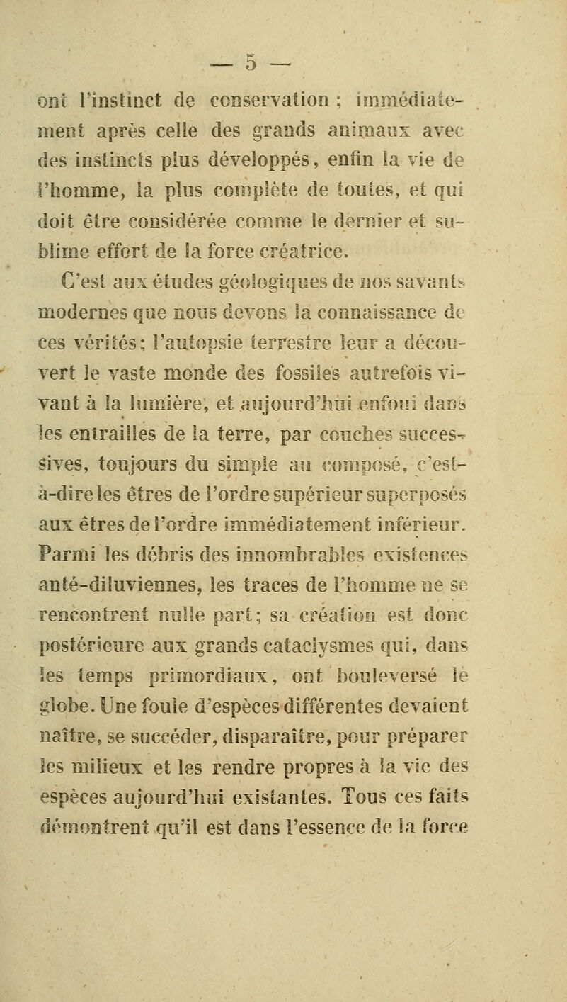 ont l'insHnct de conservation ; immédiale- meiît après celle des grands animaux avec des instincts plus développés, enfin la vie de F homme, la plus complète de toutes, et qui doit être considérée comme le dernier et su- blime effort de la force créatrice. C'est aux études géologiques de nos savante- modernes que nous devons la connaissance de ces vérités; l'autopsie terrestre leur a décou- vert le vaste monde des fossiles autrefois vi- vant à la lumière, et aujourd'iiui enfoui dans les entraînes de la terre, par couches succès^ sives, toujours du simple au composé, c'est- à-dire les êtres de l'ordre supérieur superposés aux êtres de l'ordre immédiatement inférieur. Parmi les débris des innombrables existences anté-dituviennes, les traces de l'homme ne se rencontrent nulle part ; sa création est donc postérieure aux grands cataclysmes qui, dans les temps primordiaux, ont bouleversé le globe. Une fouie d'espèces différentes devaient naître, se succéder, disparaître, pour préparer les milieux et les rendre propres à la vie des espèces aujourd'hui existantes. Tous ces faits démontrent qu'il est dans l'essence de la force
