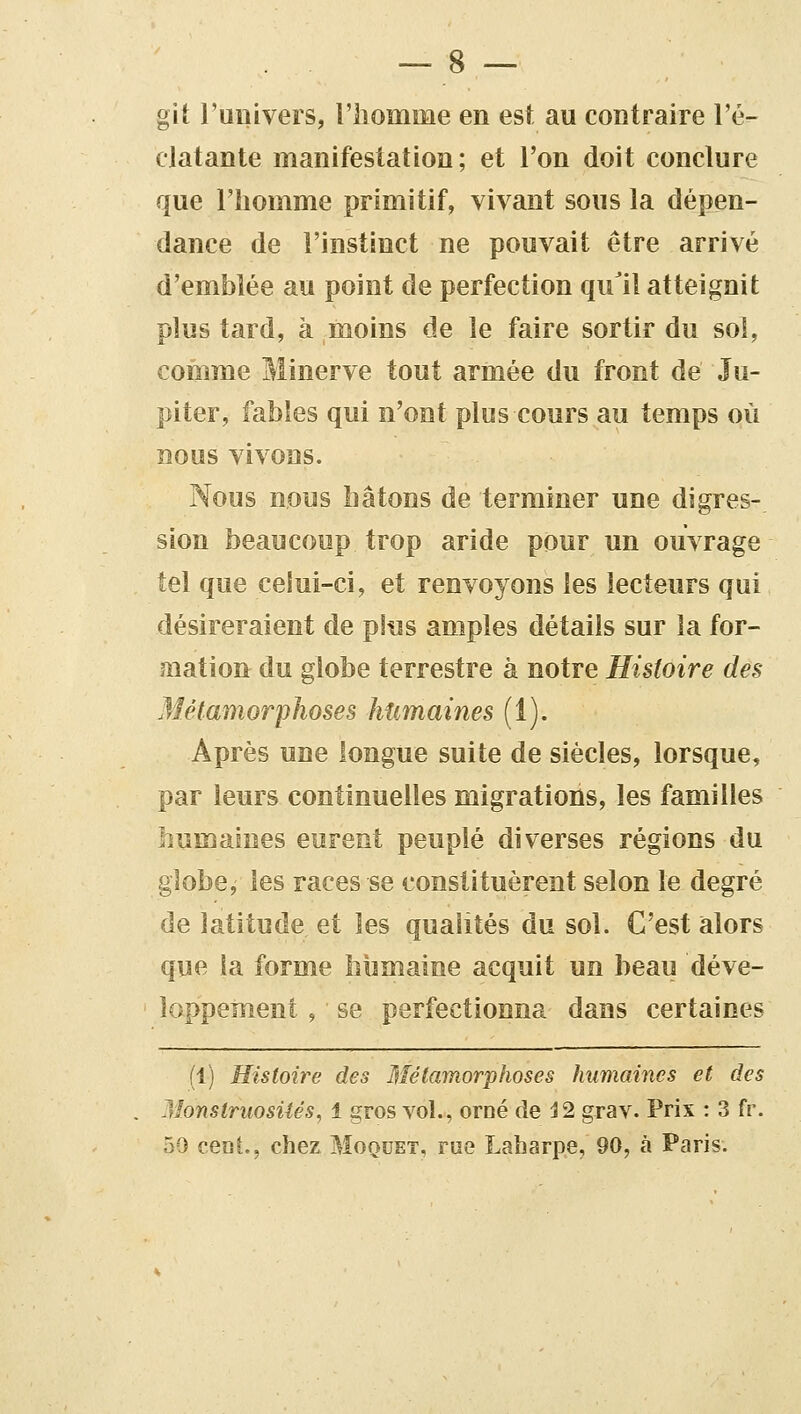 git l'univers, l'iiomme en est au contraire l'é- clatante manifestation; et l'on doit conclure que l'homme primitif, vivant sous la dépen- dance de l'instinct ne pouvait être arrivé d'emblée au point de perfection qu'il atteignit plus tard, à moins de le faire sortir du sol, comme Minerve tout armée du front de Ju- piter, fables qui n'ont plus cours au temps où nous vivons. Nous nous hâtons de terminer une digres- sion beaucoup trop aride pour un ouvrage tel que celui-ci, et renvoyons les lecteurs qui désireraient de pins amples détails sur la for- mation du globe terrestre à notre Histoire des .Métamorphoses humaines (1). Après une longue suite de siècles, lorsque, par leurs continuelles migrations, les familles humaines eurent peuplé diverses régions du globe, les races se constituèrent selon le degré de latitude et les qualités du sol. C'est alors que la forme humaine acquit un beau déve- loppement , se perfectionna dans certaines (1) Histoire des Métamorphoses humaines et des Monstruosiiés, 1 gros vol., orné de 12 grav. Prix : 3 fr. 59 ceai., chez Moquet, rue Laharpe, 90, à Paris.