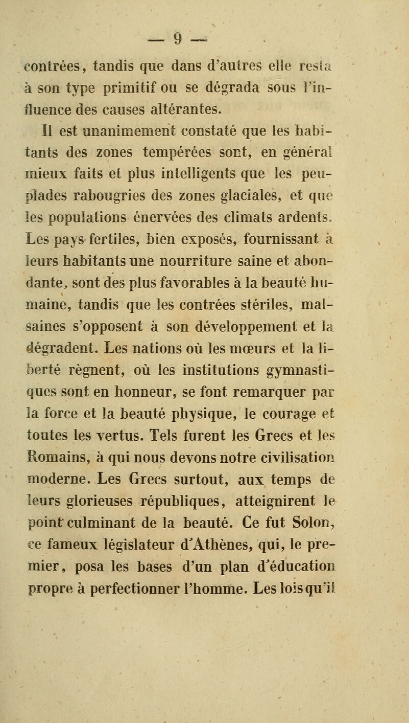 contrées, tandis que dans d'autres elle resîa à son type primitif ou se dégrada sous l'in- fluence des causes altérantes. Il est unanimement constaté que les habi- tants des zones tempérées sont, en général mieux faits et plus intelligents que les peu- plades rabougries des zones glaciales, et que les populations énervées des climats ardents. Les pays fertiles, bien exposés, fournissant à leurs habitants une nourriture saine et abon- dante, sont des plus favorables à la beauté hu- maine, tandis que les contrées stériles, mal- saines s'opposent à son développement et la dégradent. Les nations où les mœurs et la li- berté régnent, où les institutions gymnasti- ques sont en honneur, se font remarquer par la force et la beauté physique, le courage et toutes les vertus. Tels furent les Grecs et les Romains, à qui nous devons notre civilisation moderne. Les Grecs surtout, aux temps de leurs glorieuses républiques, atteignirent le point culminant de la beauté. Ce fut Solon, ce fameux législateur d'Athènes, qui, le pre- mier, posa les bases d'un plan d'éducation propre à perfectionner l'homme. Les lois qu'il