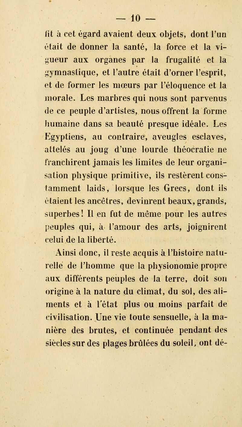 fit à cet égard avaient deux objets, dont l'un était de donner la santé, la force et la vi- gueur aux organes par la frugalité et la gymnastique, et l'autre était d'orner l'esprit, et de former les mœurs par l'éloquence et la morale. Les marbres qui nous sont parvenus de ce peuple d'artistes, nous offrent la forme humaine dans sa beauté presque idéale. Les Egyptiens, au contraire, aveugles esclaves, attelés au joug d'une lourde théocratie ne franchirent jamais les limites de leur organi- sation physique primitive, ils restèrent cons- tamment laids, lorsque les Grecs, dont ils étaient les ancêtres, devinrent beaux, grands, superbes ! Il en fut de même pour les autres peuples qui, à l'amour des arts, joignirent celui de la liberté. Ainsi donc, il reste acquis à l'histoire natu- relle de rhomme que la physionomie propre aux différents peuples de la terre, doit son origine à la nature du climat, du sol, des ali- ments et à Tétat plus ou moins parfait de civilisation. Une vie toute sensuelle, à la ma- nière des brutes, et continuée pendant des siècles sur des plages brûlées du soleil, ont dé-