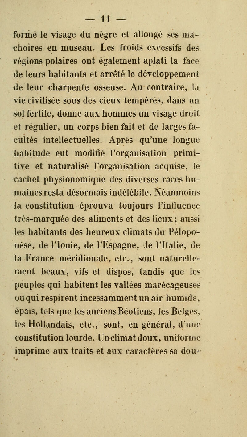 formé le visage du nègre et allongé ses mâ- choires en museau. Les froids excessifs des régions polaires ont également aplati la face de leurs habitants et arrêté le développement de leur charpente osseuse. Au contraire, la vie civilisée sous des cieux tempérés, dans un sol fertile, donne aux hommes un visage droit et régulier, un corps bien fait et de larges fa- cultés intellectuelles. Après qu'une longue habitude eut modifié l'organisation primi- tive et naturalisé l'organisation acquise, le cachet physionomique des diverses races hu- maines resta désormais indélébile. Néanmoins la constitution éprouva toujours l'influence très-marquée des aliments et des lieux ; aussi les habitants des heureux climats du Pélopo- nèse, de l'Ionie, de l'Espagne, Je l'Italie, de la France méridionale, etc., sont naturelle- ment beaux, vifs et dispos, tandis que les peuples qui habitent les vallées marécageuses ou qui respirent incessamment un air humide, épais, tels que les anciens Béotiens, les Belges, les Hollandais, etc., sont, en général, d'une constitution lourde. Unclimatdoux, uniforme imprime aux traits et aux caractères sa dou--