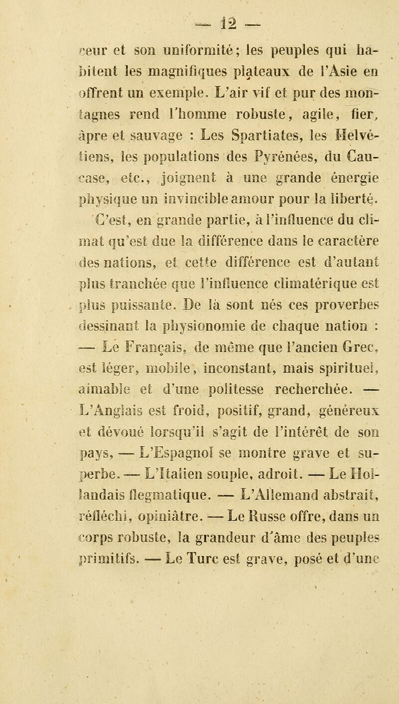 ceur et son uniformité ; les peuples qui ha- bitent les magnifiques plateaux de l'Asie en offrent un exemple. L'air vif et pur des mon- tagnes rend Thomme robuste, agile, fier, âpre et sauvage : Les Spartiates, les Helvé- tiens, les populations des Pyrénées, du Cau- case, etc., joignent à une grande énergie physique un invincible amour pour la liberté. C'est, en grande partie, àTinfluence du cli- mat qu'est due la différence dans ie caractère des nations, et cette différence est d'autant plus tranchée que l'influence climatérique est plus puissante. De là sont nés ces proverbes dessinant la physionomie de chaque nation : — Le Français, de même que l'ancien Grec, est léger, mobile, inconstant, mais spirituel, aimable et d'une politesse recherchée. — L'Anglais est froid, positif, grand, généreux et dévoué lorsqu'il s'agit de l'intérêt de son pays, —■ L'Espagnol se montre grave et su- perbe. — L'Italien souple, adroit. — Le Hol- landais flegmatique. — L'Allemand abstrait, réfléchi, opiniâtre. — Le Russe offre, dans ua corps robuste, la grandeur d'âme des peuples primitifs. — Le Turc est grave, posé et d'une